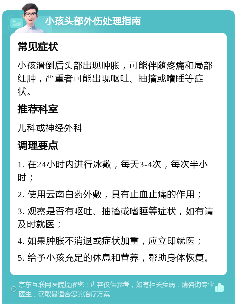 小孩头部外伤处理指南 常见症状 小孩滑倒后头部出现肿胀，可能伴随疼痛和局部红肿，严重者可能出现呕吐、抽搐或嗜睡等症状。 推荐科室 儿科或神经外科 调理要点 1. 在24小时内进行冰敷，每天3-4次，每次半小时； 2. 使用云南白药外敷，具有止血止痛的作用； 3. 观察是否有呕吐、抽搐或嗜睡等症状，如有请及时就医； 4. 如果肿胀不消退或症状加重，应立即就医； 5. 给予小孩充足的休息和营养，帮助身体恢复。