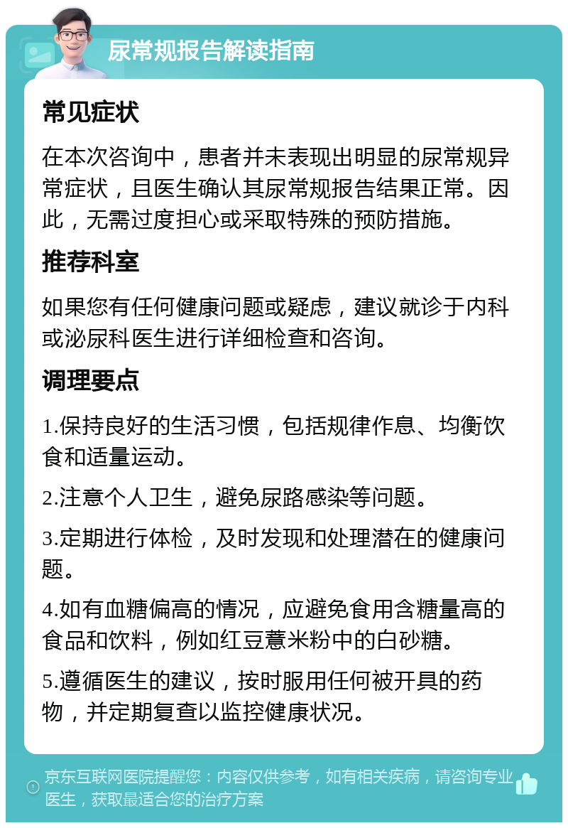 尿常规报告解读指南 常见症状 在本次咨询中，患者并未表现出明显的尿常规异常症状，且医生确认其尿常规报告结果正常。因此，无需过度担心或采取特殊的预防措施。 推荐科室 如果您有任何健康问题或疑虑，建议就诊于内科或泌尿科医生进行详细检查和咨询。 调理要点 1.保持良好的生活习惯，包括规律作息、均衡饮食和适量运动。 2.注意个人卫生，避免尿路感染等问题。 3.定期进行体检，及时发现和处理潜在的健康问题。 4.如有血糖偏高的情况，应避免食用含糖量高的食品和饮料，例如红豆薏米粉中的白砂糖。 5.遵循医生的建议，按时服用任何被开具的药物，并定期复查以监控健康状况。