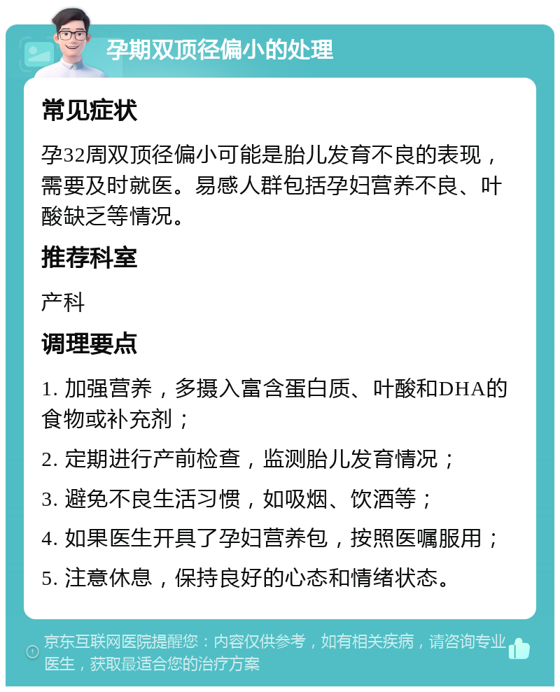 孕期双顶径偏小的处理 常见症状 孕32周双顶径偏小可能是胎儿发育不良的表现，需要及时就医。易感人群包括孕妇营养不良、叶酸缺乏等情况。 推荐科室 产科 调理要点 1. 加强营养，多摄入富含蛋白质、叶酸和DHA的食物或补充剂； 2. 定期进行产前检查，监测胎儿发育情况； 3. 避免不良生活习惯，如吸烟、饮酒等； 4. 如果医生开具了孕妇营养包，按照医嘱服用； 5. 注意休息，保持良好的心态和情绪状态。