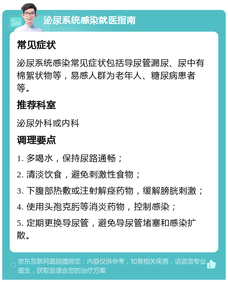 泌尿系统感染就医指南 常见症状 泌尿系统感染常见症状包括导尿管漏尿、尿中有棉絮状物等，易感人群为老年人、糖尿病患者等。 推荐科室 泌尿外科或内科 调理要点 1. 多喝水，保持尿路通畅； 2. 清淡饮食，避免刺激性食物； 3. 下腹部热敷或注射解痉药物，缓解膀胱刺激； 4. 使用头孢克肟等消炎药物，控制感染； 5. 定期更换导尿管，避免导尿管堵塞和感染扩散。