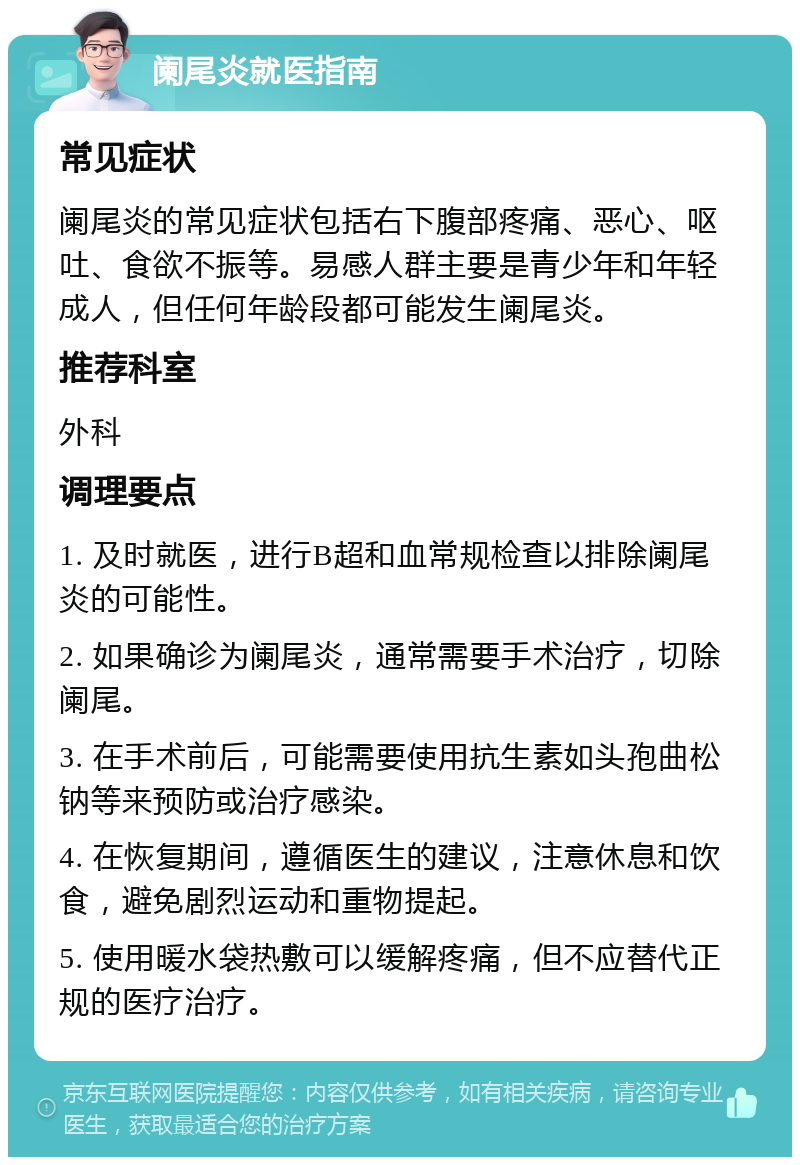 阑尾炎就医指南 常见症状 阑尾炎的常见症状包括右下腹部疼痛、恶心、呕吐、食欲不振等。易感人群主要是青少年和年轻成人，但任何年龄段都可能发生阑尾炎。 推荐科室 外科 调理要点 1. 及时就医，进行B超和血常规检查以排除阑尾炎的可能性。 2. 如果确诊为阑尾炎，通常需要手术治疗，切除阑尾。 3. 在手术前后，可能需要使用抗生素如头孢曲松钠等来预防或治疗感染。 4. 在恢复期间，遵循医生的建议，注意休息和饮食，避免剧烈运动和重物提起。 5. 使用暖水袋热敷可以缓解疼痛，但不应替代正规的医疗治疗。