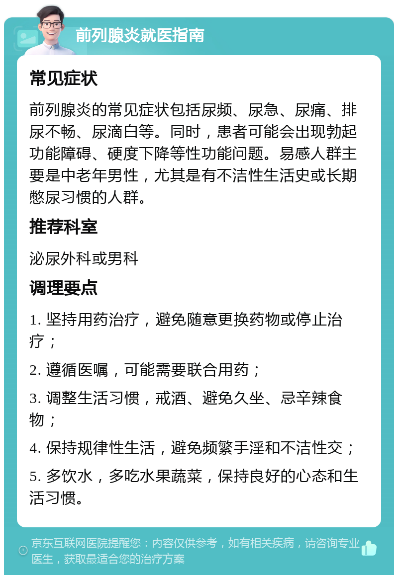 前列腺炎就医指南 常见症状 前列腺炎的常见症状包括尿频、尿急、尿痛、排尿不畅、尿滴白等。同时，患者可能会出现勃起功能障碍、硬度下降等性功能问题。易感人群主要是中老年男性，尤其是有不洁性生活史或长期憋尿习惯的人群。 推荐科室 泌尿外科或男科 调理要点 1. 坚持用药治疗，避免随意更换药物或停止治疗； 2. 遵循医嘱，可能需要联合用药； 3. 调整生活习惯，戒酒、避免久坐、忌辛辣食物； 4. 保持规律性生活，避免频繁手淫和不洁性交； 5. 多饮水，多吃水果蔬菜，保持良好的心态和生活习惯。