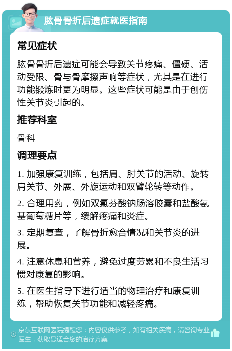 肱骨骨折后遗症就医指南 常见症状 肱骨骨折后遗症可能会导致关节疼痛、僵硬、活动受限、骨与骨摩擦声响等症状，尤其是在进行功能锻炼时更为明显。这些症状可能是由于创伤性关节炎引起的。 推荐科室 骨科 调理要点 1. 加强康复训练，包括肩、肘关节的活动、旋转肩关节、外展、外旋运动和双臂轮转等动作。 2. 合理用药，例如双氯芬酸钠肠溶胶囊和盐酸氨基葡萄糖片等，缓解疼痛和炎症。 3. 定期复查，了解骨折愈合情况和关节炎的进展。 4. 注意休息和营养，避免过度劳累和不良生活习惯对康复的影响。 5. 在医生指导下进行适当的物理治疗和康复训练，帮助恢复关节功能和减轻疼痛。