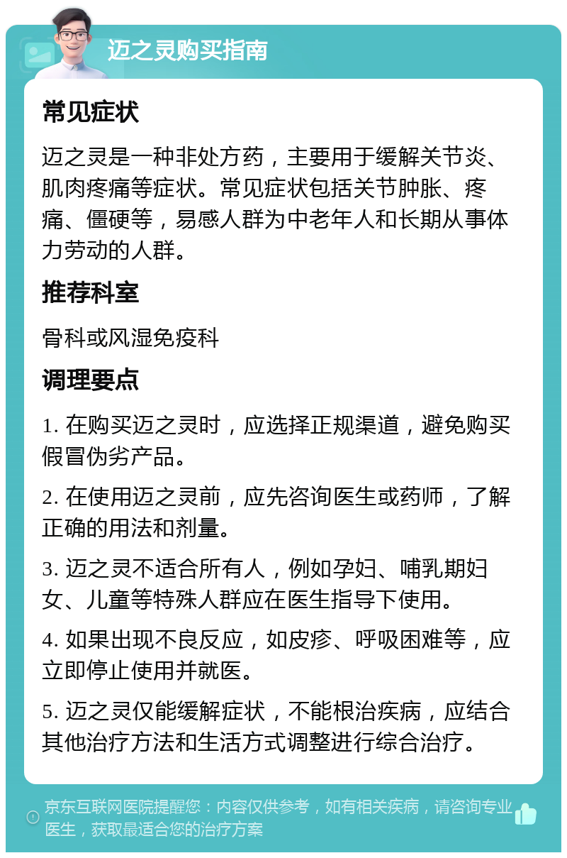 迈之灵购买指南 常见症状 迈之灵是一种非处方药，主要用于缓解关节炎、肌肉疼痛等症状。常见症状包括关节肿胀、疼痛、僵硬等，易感人群为中老年人和长期从事体力劳动的人群。 推荐科室 骨科或风湿免疫科 调理要点 1. 在购买迈之灵时，应选择正规渠道，避免购买假冒伪劣产品。 2. 在使用迈之灵前，应先咨询医生或药师，了解正确的用法和剂量。 3. 迈之灵不适合所有人，例如孕妇、哺乳期妇女、儿童等特殊人群应在医生指导下使用。 4. 如果出现不良反应，如皮疹、呼吸困难等，应立即停止使用并就医。 5. 迈之灵仅能缓解症状，不能根治疾病，应结合其他治疗方法和生活方式调整进行综合治疗。