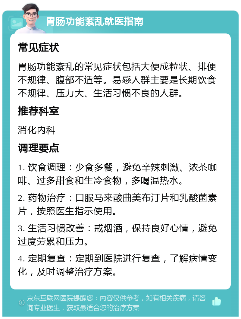 胃肠功能紊乱就医指南 常见症状 胃肠功能紊乱的常见症状包括大便成粒状、排便不规律、腹部不适等。易感人群主要是长期饮食不规律、压力大、生活习惯不良的人群。 推荐科室 消化内科 调理要点 1. 饮食调理：少食多餐，避免辛辣刺激、浓茶咖啡、过多甜食和生冷食物，多喝温热水。 2. 药物治疗：口服马来酸曲美布汀片和乳酸菌素片，按照医生指示使用。 3. 生活习惯改善：戒烟酒，保持良好心情，避免过度劳累和压力。 4. 定期复查：定期到医院进行复查，了解病情变化，及时调整治疗方案。