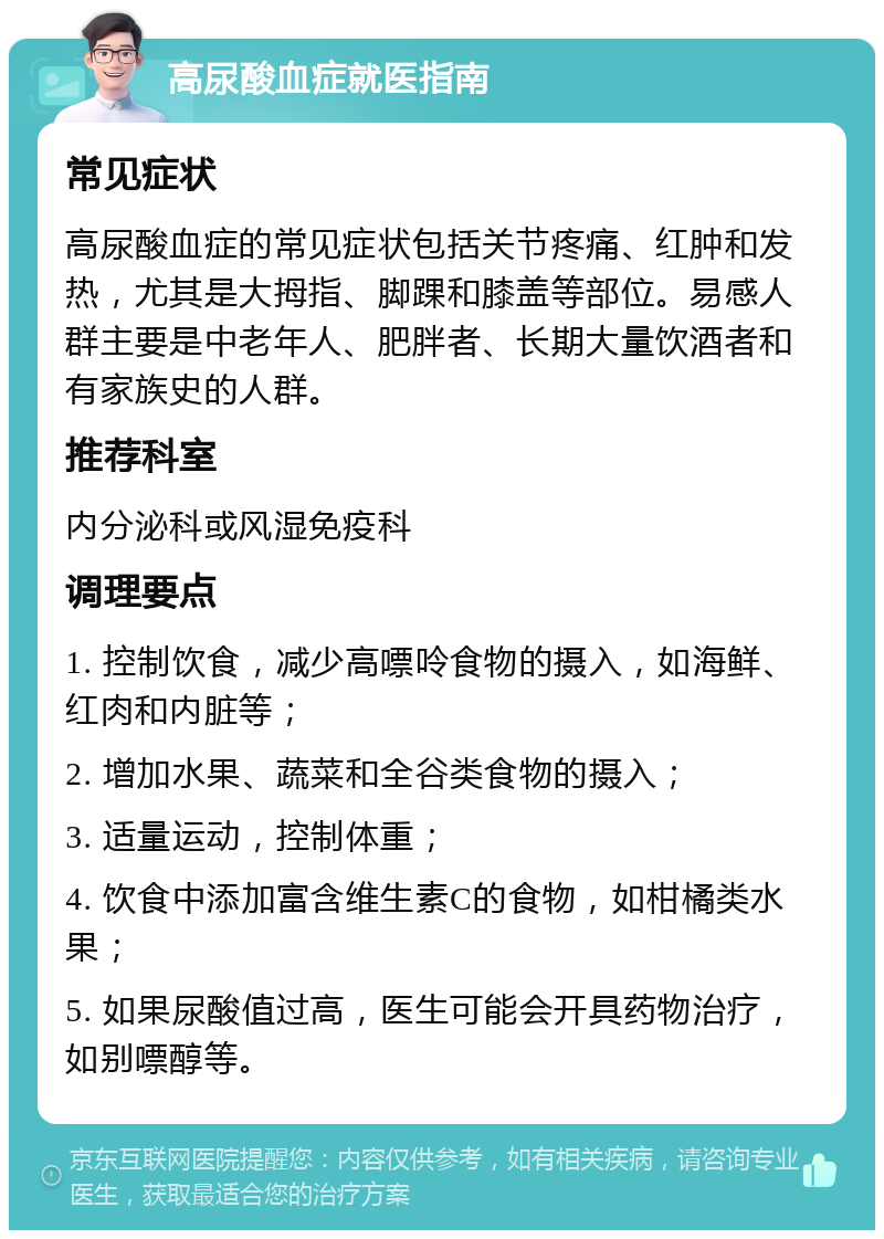 高尿酸血症就医指南 常见症状 高尿酸血症的常见症状包括关节疼痛、红肿和发热，尤其是大拇指、脚踝和膝盖等部位。易感人群主要是中老年人、肥胖者、长期大量饮酒者和有家族史的人群。 推荐科室 内分泌科或风湿免疫科 调理要点 1. 控制饮食，减少高嘌呤食物的摄入，如海鲜、红肉和内脏等； 2. 增加水果、蔬菜和全谷类食物的摄入； 3. 适量运动，控制体重； 4. 饮食中添加富含维生素C的食物，如柑橘类水果； 5. 如果尿酸值过高，医生可能会开具药物治疗，如别嘌醇等。