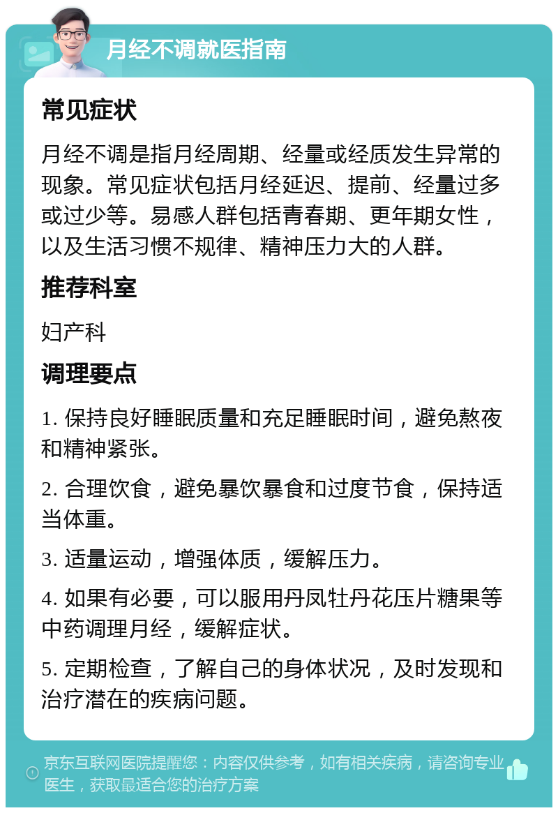 月经不调就医指南 常见症状 月经不调是指月经周期、经量或经质发生异常的现象。常见症状包括月经延迟、提前、经量过多或过少等。易感人群包括青春期、更年期女性，以及生活习惯不规律、精神压力大的人群。 推荐科室 妇产科 调理要点 1. 保持良好睡眠质量和充足睡眠时间，避免熬夜和精神紧张。 2. 合理饮食，避免暴饮暴食和过度节食，保持适当体重。 3. 适量运动，增强体质，缓解压力。 4. 如果有必要，可以服用丹凤牡丹花压片糖果等中药调理月经，缓解症状。 5. 定期检查，了解自己的身体状况，及时发现和治疗潜在的疾病问题。