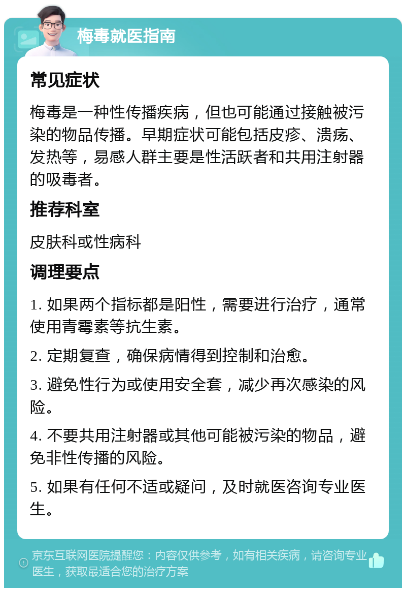 梅毒就医指南 常见症状 梅毒是一种性传播疾病，但也可能通过接触被污染的物品传播。早期症状可能包括皮疹、溃疡、发热等，易感人群主要是性活跃者和共用注射器的吸毒者。 推荐科室 皮肤科或性病科 调理要点 1. 如果两个指标都是阳性，需要进行治疗，通常使用青霉素等抗生素。 2. 定期复查，确保病情得到控制和治愈。 3. 避免性行为或使用安全套，减少再次感染的风险。 4. 不要共用注射器或其他可能被污染的物品，避免非性传播的风险。 5. 如果有任何不适或疑问，及时就医咨询专业医生。