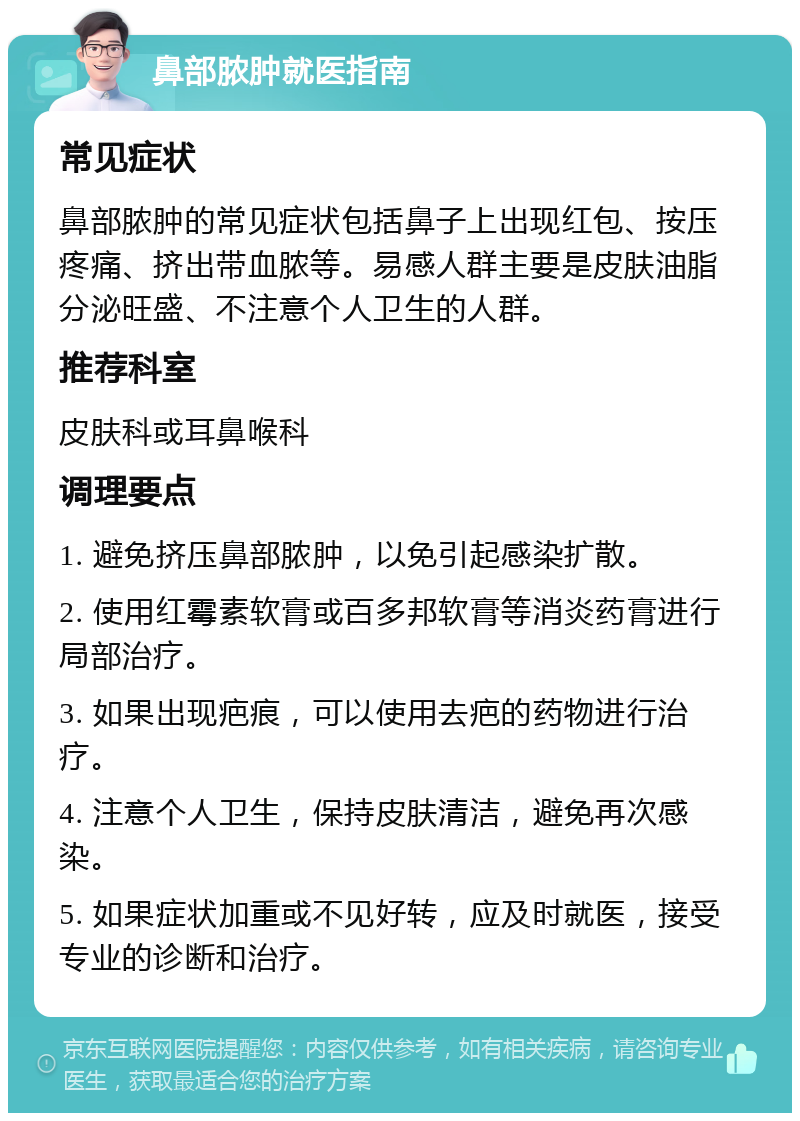 鼻部脓肿就医指南 常见症状 鼻部脓肿的常见症状包括鼻子上出现红包、按压疼痛、挤出带血脓等。易感人群主要是皮肤油脂分泌旺盛、不注意个人卫生的人群。 推荐科室 皮肤科或耳鼻喉科 调理要点 1. 避免挤压鼻部脓肿，以免引起感染扩散。 2. 使用红霉素软膏或百多邦软膏等消炎药膏进行局部治疗。 3. 如果出现疤痕，可以使用去疤的药物进行治疗。 4. 注意个人卫生，保持皮肤清洁，避免再次感染。 5. 如果症状加重或不见好转，应及时就医，接受专业的诊断和治疗。