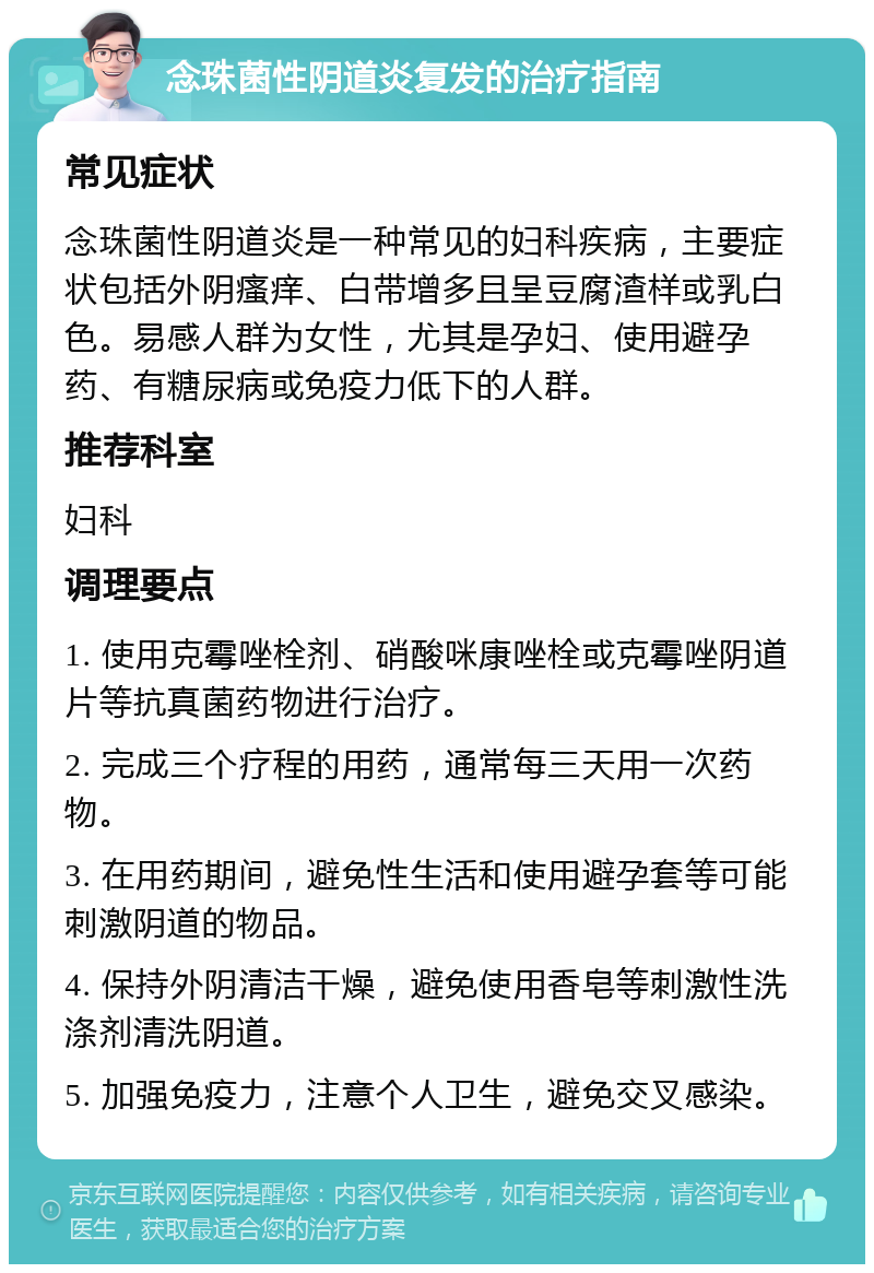 念珠菌性阴道炎复发的治疗指南 常见症状 念珠菌性阴道炎是一种常见的妇科疾病，主要症状包括外阴瘙痒、白带增多且呈豆腐渣样或乳白色。易感人群为女性，尤其是孕妇、使用避孕药、有糖尿病或免疫力低下的人群。 推荐科室 妇科 调理要点 1. 使用克霉唑栓剂、硝酸咪康唑栓或克霉唑阴道片等抗真菌药物进行治疗。 2. 完成三个疗程的用药，通常每三天用一次药物。 3. 在用药期间，避免性生活和使用避孕套等可能刺激阴道的物品。 4. 保持外阴清洁干燥，避免使用香皂等刺激性洗涤剂清洗阴道。 5. 加强免疫力，注意个人卫生，避免交叉感染。