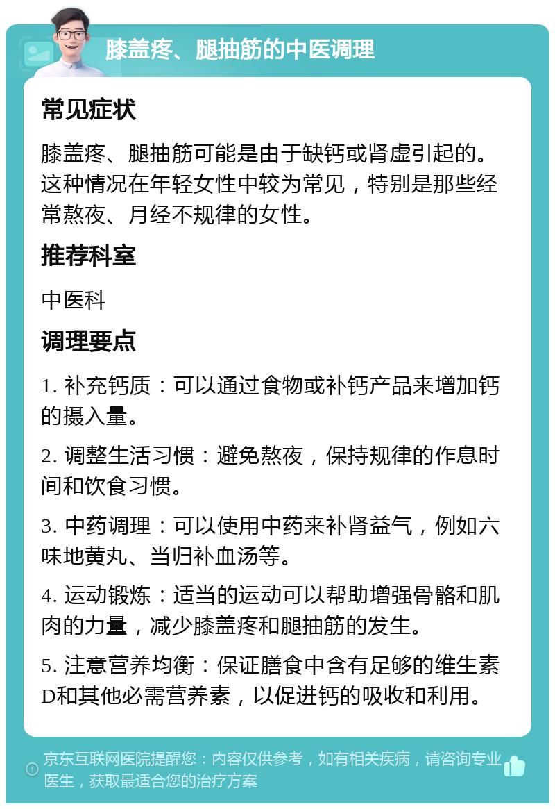 膝盖疼、腿抽筋的中医调理 常见症状 膝盖疼、腿抽筋可能是由于缺钙或肾虚引起的。这种情况在年轻女性中较为常见，特别是那些经常熬夜、月经不规律的女性。 推荐科室 中医科 调理要点 1. 补充钙质：可以通过食物或补钙产品来增加钙的摄入量。 2. 调整生活习惯：避免熬夜，保持规律的作息时间和饮食习惯。 3. 中药调理：可以使用中药来补肾益气，例如六味地黄丸、当归补血汤等。 4. 运动锻炼：适当的运动可以帮助增强骨骼和肌肉的力量，减少膝盖疼和腿抽筋的发生。 5. 注意营养均衡：保证膳食中含有足够的维生素D和其他必需营养素，以促进钙的吸收和利用。