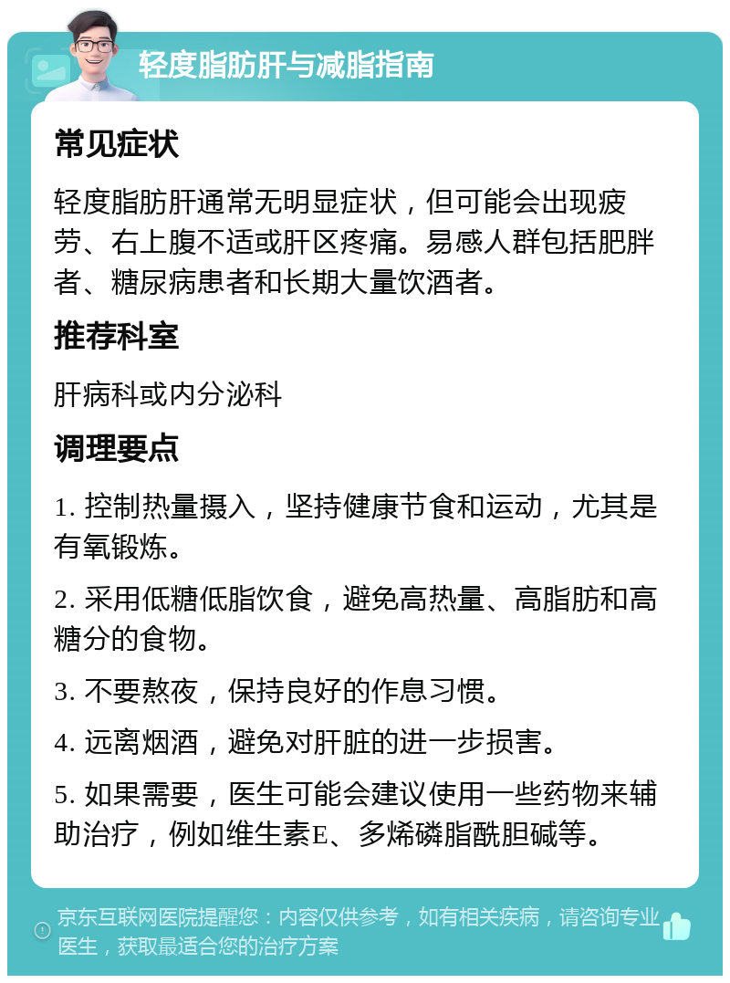 轻度脂肪肝与减脂指南 常见症状 轻度脂肪肝通常无明显症状，但可能会出现疲劳、右上腹不适或肝区疼痛。易感人群包括肥胖者、糖尿病患者和长期大量饮酒者。 推荐科室 肝病科或内分泌科 调理要点 1. 控制热量摄入，坚持健康节食和运动，尤其是有氧锻炼。 2. 采用低糖低脂饮食，避免高热量、高脂肪和高糖分的食物。 3. 不要熬夜，保持良好的作息习惯。 4. 远离烟酒，避免对肝脏的进一步损害。 5. 如果需要，医生可能会建议使用一些药物来辅助治疗，例如维生素E、多烯磷脂酰胆碱等。