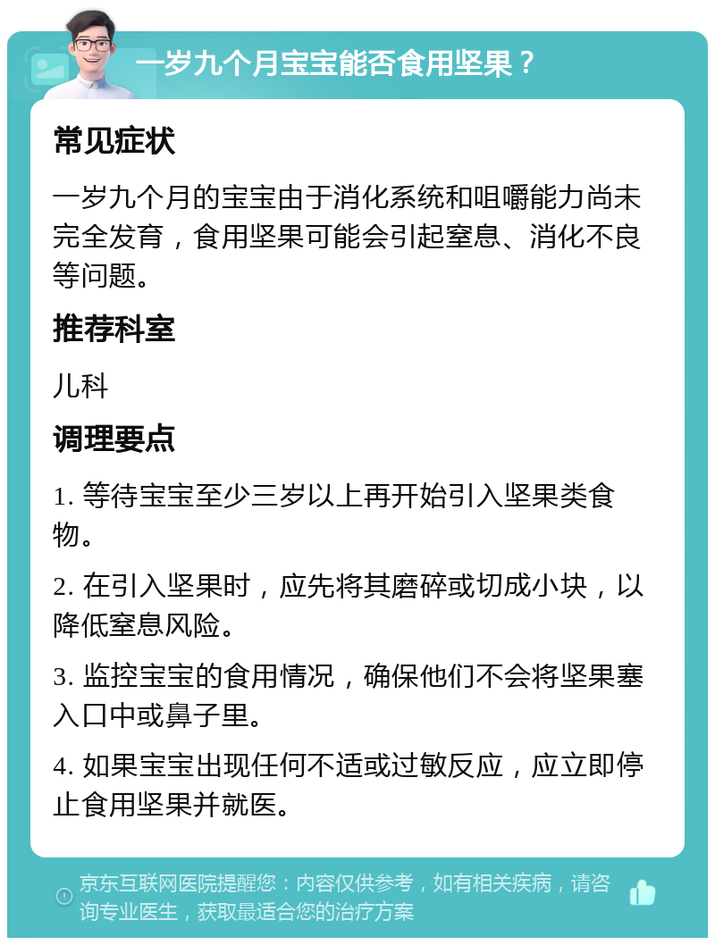 一岁九个月宝宝能否食用坚果？ 常见症状 一岁九个月的宝宝由于消化系统和咀嚼能力尚未完全发育，食用坚果可能会引起窒息、消化不良等问题。 推荐科室 儿科 调理要点 1. 等待宝宝至少三岁以上再开始引入坚果类食物。 2. 在引入坚果时，应先将其磨碎或切成小块，以降低窒息风险。 3. 监控宝宝的食用情况，确保他们不会将坚果塞入口中或鼻子里。 4. 如果宝宝出现任何不适或过敏反应，应立即停止食用坚果并就医。