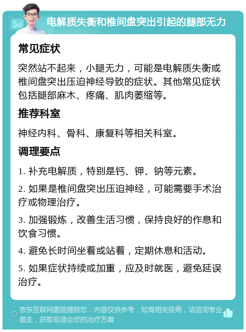 电解质失衡和椎间盘突出引起的腿部无力 常见症状 突然站不起来，小腿无力，可能是电解质失衡或椎间盘突出压迫神经导致的症状。其他常见症状包括腿部麻木、疼痛、肌肉萎缩等。 推荐科室 神经内科、骨科、康复科等相关科室。 调理要点 1. 补充电解质，特别是钙、钾、钠等元素。 2. 如果是椎间盘突出压迫神经，可能需要手术治疗或物理治疗。 3. 加强锻炼，改善生活习惯，保持良好的作息和饮食习惯。 4. 避免长时间坐着或站着，定期休息和活动。 5. 如果症状持续或加重，应及时就医，避免延误治疗。