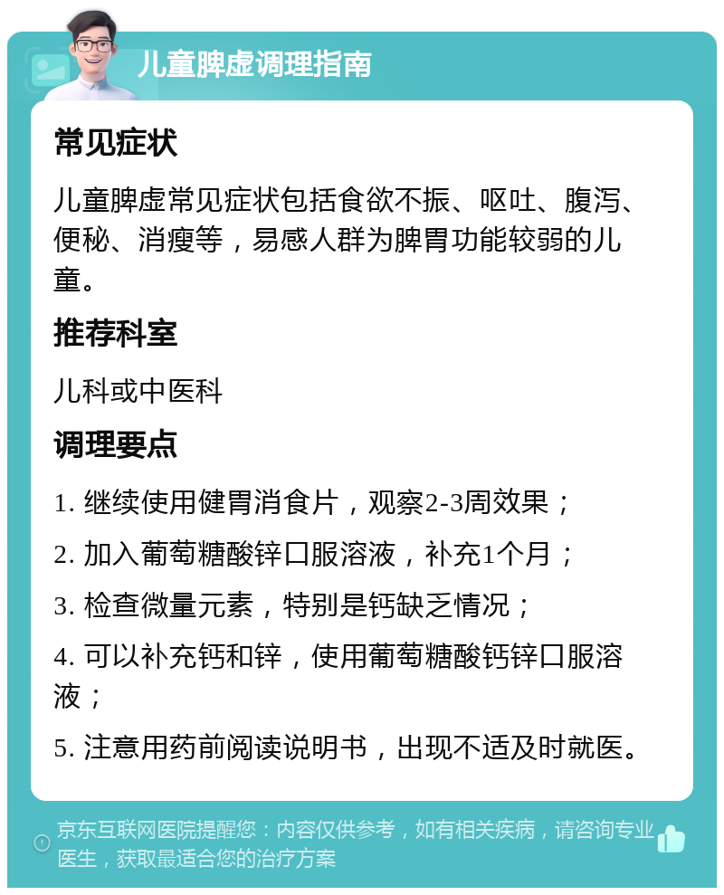 儿童脾虚调理指南 常见症状 儿童脾虚常见症状包括食欲不振、呕吐、腹泻、便秘、消瘦等，易感人群为脾胃功能较弱的儿童。 推荐科室 儿科或中医科 调理要点 1. 继续使用健胃消食片，观察2-3周效果； 2. 加入葡萄糖酸锌口服溶液，补充1个月； 3. 检查微量元素，特别是钙缺乏情况； 4. 可以补充钙和锌，使用葡萄糖酸钙锌口服溶液； 5. 注意用药前阅读说明书，出现不适及时就医。