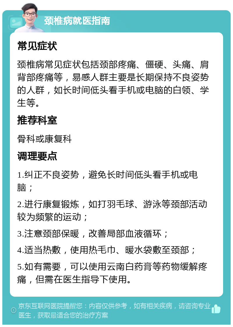 颈椎病就医指南 常见症状 颈椎病常见症状包括颈部疼痛、僵硬、头痛、肩背部疼痛等，易感人群主要是长期保持不良姿势的人群，如长时间低头看手机或电脑的白领、学生等。 推荐科室 骨科或康复科 调理要点 1.纠正不良姿势，避免长时间低头看手机或电脑； 2.进行康复锻炼，如打羽毛球、游泳等颈部活动较为频繁的运动； 3.注意颈部保暖，改善局部血液循环； 4.适当热敷，使用热毛巾、暖水袋敷至颈部； 5.如有需要，可以使用云南白药膏等药物缓解疼痛，但需在医生指导下使用。