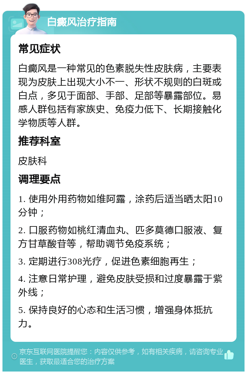 白癜风治疗指南 常见症状 白癜风是一种常见的色素脱失性皮肤病，主要表现为皮肤上出现大小不一、形状不规则的白斑或白点，多见于面部、手部、足部等暴露部位。易感人群包括有家族史、免疫力低下、长期接触化学物质等人群。 推荐科室 皮肤科 调理要点 1. 使用外用药物如维阿露，涂药后适当晒太阳10分钟； 2. 口服药物如桃红清血丸、匹多莫德口服液、复方甘草酸苷等，帮助调节免疫系统； 3. 定期进行308光疗，促进色素细胞再生； 4. 注意日常护理，避免皮肤受损和过度暴露于紫外线； 5. 保持良好的心态和生活习惯，增强身体抵抗力。