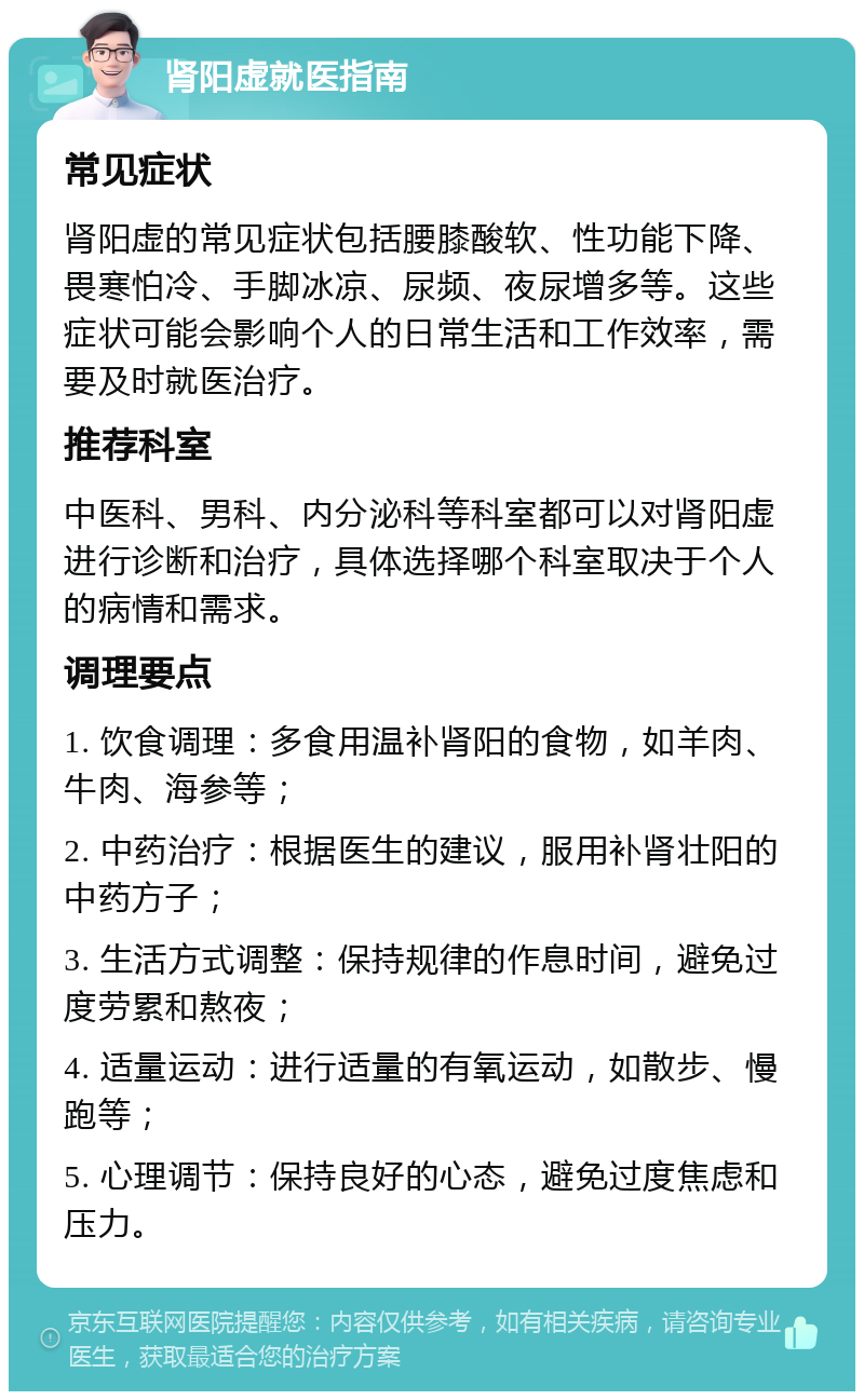 肾阳虚就医指南 常见症状 肾阳虚的常见症状包括腰膝酸软、性功能下降、畏寒怕冷、手脚冰凉、尿频、夜尿增多等。这些症状可能会影响个人的日常生活和工作效率，需要及时就医治疗。 推荐科室 中医科、男科、内分泌科等科室都可以对肾阳虚进行诊断和治疗，具体选择哪个科室取决于个人的病情和需求。 调理要点 1. 饮食调理：多食用温补肾阳的食物，如羊肉、牛肉、海参等； 2. 中药治疗：根据医生的建议，服用补肾壮阳的中药方子； 3. 生活方式调整：保持规律的作息时间，避免过度劳累和熬夜； 4. 适量运动：进行适量的有氧运动，如散步、慢跑等； 5. 心理调节：保持良好的心态，避免过度焦虑和压力。