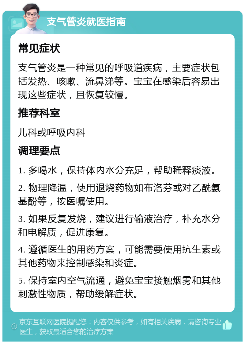 支气管炎就医指南 常见症状 支气管炎是一种常见的呼吸道疾病，主要症状包括发热、咳嗽、流鼻涕等。宝宝在感染后容易出现这些症状，且恢复较慢。 推荐科室 儿科或呼吸内科 调理要点 1. 多喝水，保持体内水分充足，帮助稀释痰液。 2. 物理降温，使用退烧药物如布洛芬或对乙酰氨基酚等，按医嘱使用。 3. 如果反复发烧，建议进行输液治疗，补充水分和电解质，促进康复。 4. 遵循医生的用药方案，可能需要使用抗生素或其他药物来控制感染和炎症。 5. 保持室内空气流通，避免宝宝接触烟雾和其他刺激性物质，帮助缓解症状。