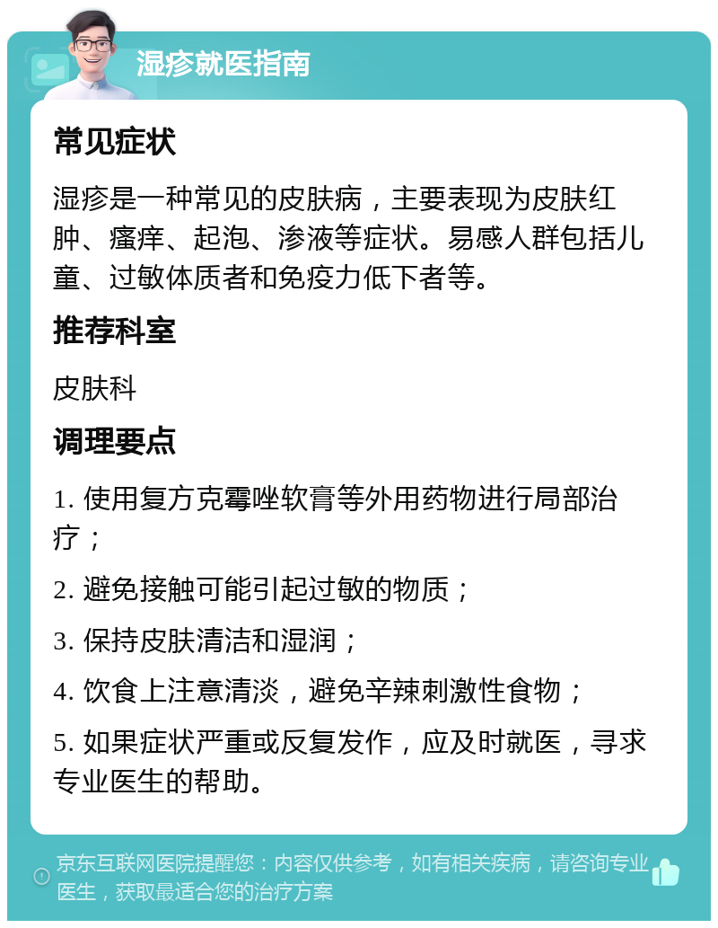 湿疹就医指南 常见症状 湿疹是一种常见的皮肤病，主要表现为皮肤红肿、瘙痒、起泡、渗液等症状。易感人群包括儿童、过敏体质者和免疫力低下者等。 推荐科室 皮肤科 调理要点 1. 使用复方克霉唑软膏等外用药物进行局部治疗； 2. 避免接触可能引起过敏的物质； 3. 保持皮肤清洁和湿润； 4. 饮食上注意清淡，避免辛辣刺激性食物； 5. 如果症状严重或反复发作，应及时就医，寻求专业医生的帮助。