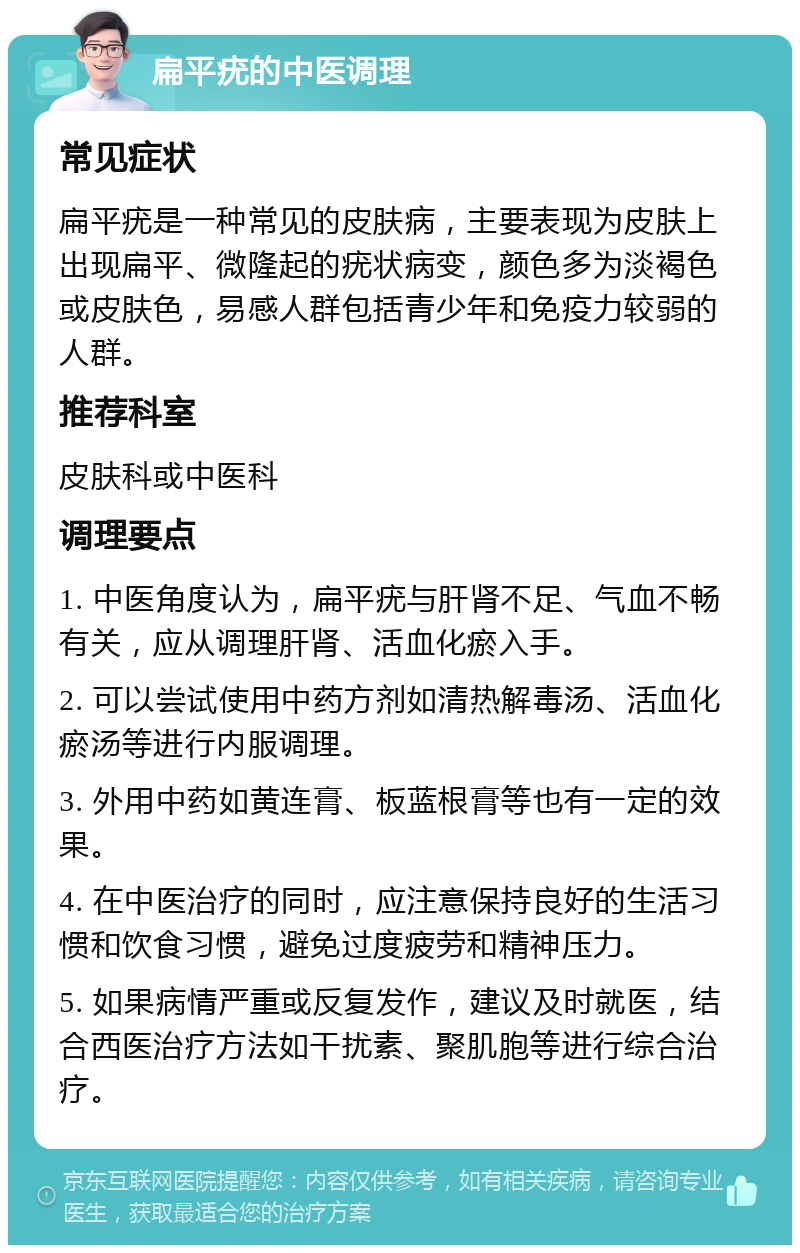 扁平疣的中医调理 常见症状 扁平疣是一种常见的皮肤病，主要表现为皮肤上出现扁平、微隆起的疣状病变，颜色多为淡褐色或皮肤色，易感人群包括青少年和免疫力较弱的人群。 推荐科室 皮肤科或中医科 调理要点 1. 中医角度认为，扁平疣与肝肾不足、气血不畅有关，应从调理肝肾、活血化瘀入手。 2. 可以尝试使用中药方剂如清热解毒汤、活血化瘀汤等进行内服调理。 3. 外用中药如黄连膏、板蓝根膏等也有一定的效果。 4. 在中医治疗的同时，应注意保持良好的生活习惯和饮食习惯，避免过度疲劳和精神压力。 5. 如果病情严重或反复发作，建议及时就医，结合西医治疗方法如干扰素、聚肌胞等进行综合治疗。