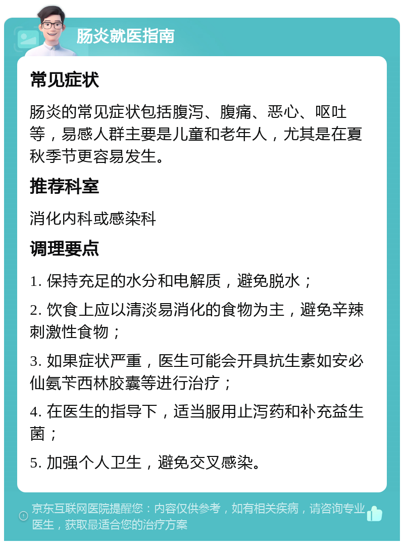 肠炎就医指南 常见症状 肠炎的常见症状包括腹泻、腹痛、恶心、呕吐等，易感人群主要是儿童和老年人，尤其是在夏秋季节更容易发生。 推荐科室 消化内科或感染科 调理要点 1. 保持充足的水分和电解质，避免脱水； 2. 饮食上应以清淡易消化的食物为主，避免辛辣刺激性食物； 3. 如果症状严重，医生可能会开具抗生素如安必仙氨苄西林胶囊等进行治疗； 4. 在医生的指导下，适当服用止泻药和补充益生菌； 5. 加强个人卫生，避免交叉感染。