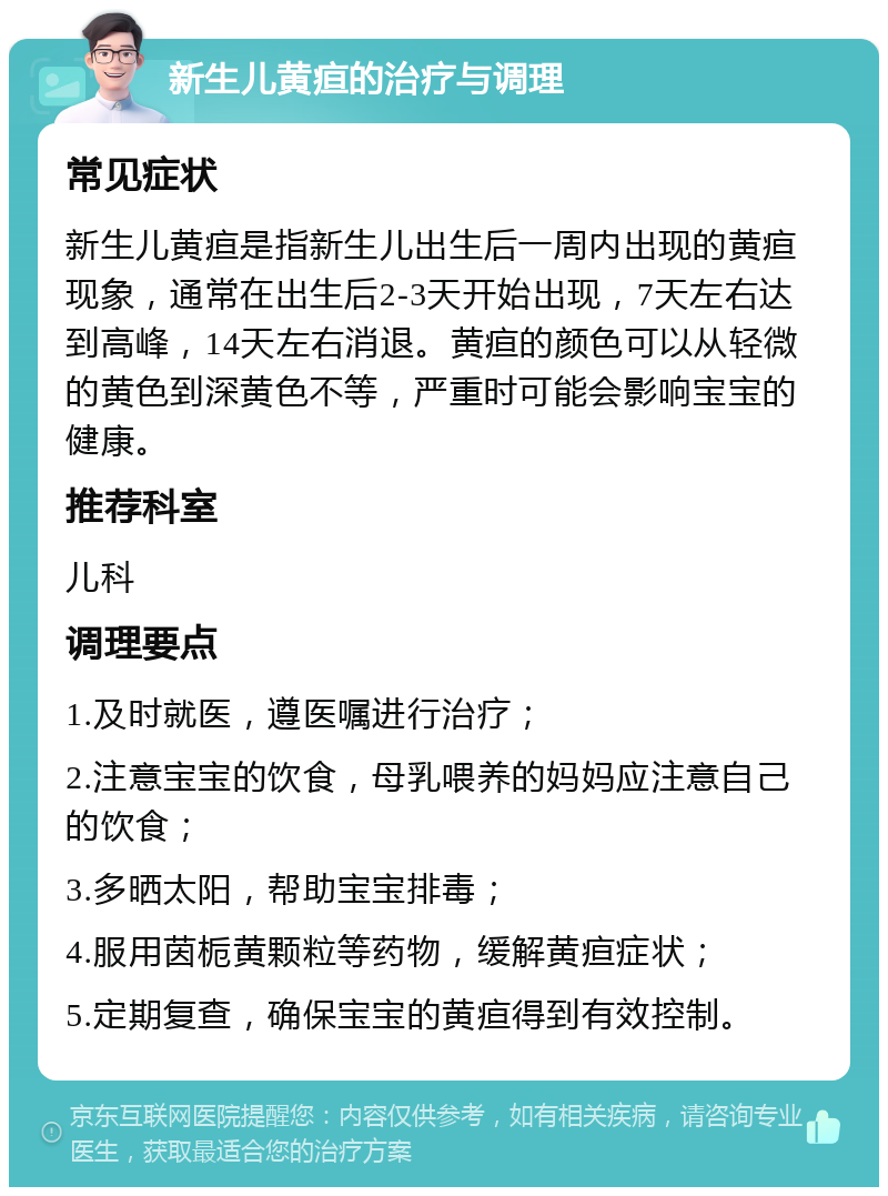 新生儿黄疸的治疗与调理 常见症状 新生儿黄疸是指新生儿出生后一周内出现的黄疸现象，通常在出生后2-3天开始出现，7天左右达到高峰，14天左右消退。黄疸的颜色可以从轻微的黄色到深黄色不等，严重时可能会影响宝宝的健康。 推荐科室 儿科 调理要点 1.及时就医，遵医嘱进行治疗； 2.注意宝宝的饮食，母乳喂养的妈妈应注意自己的饮食； 3.多晒太阳，帮助宝宝排毒； 4.服用茵栀黄颗粒等药物，缓解黄疸症状； 5.定期复查，确保宝宝的黄疸得到有效控制。