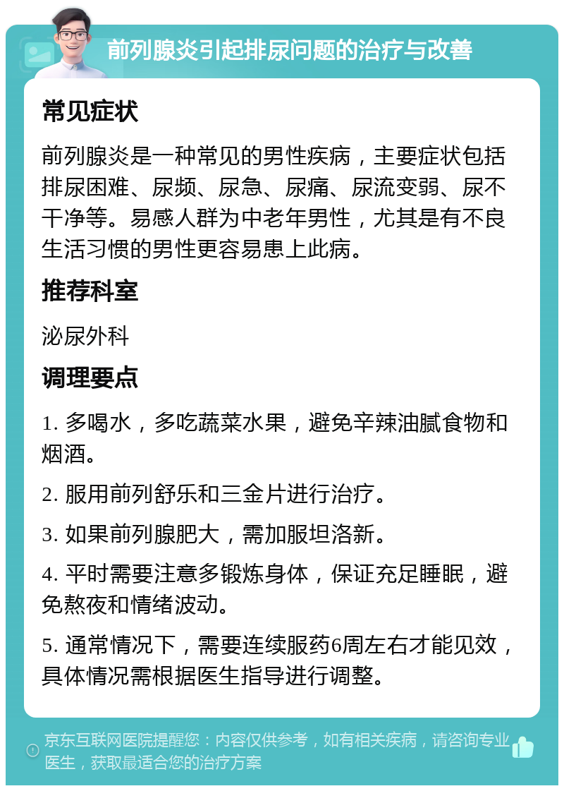 前列腺炎引起排尿问题的治疗与改善 常见症状 前列腺炎是一种常见的男性疾病，主要症状包括排尿困难、尿频、尿急、尿痛、尿流变弱、尿不干净等。易感人群为中老年男性，尤其是有不良生活习惯的男性更容易患上此病。 推荐科室 泌尿外科 调理要点 1. 多喝水，多吃蔬菜水果，避免辛辣油腻食物和烟酒。 2. 服用前列舒乐和三金片进行治疗。 3. 如果前列腺肥大，需加服坦洛新。 4. 平时需要注意多锻炼身体，保证充足睡眠，避免熬夜和情绪波动。 5. 通常情况下，需要连续服药6周左右才能见效，具体情况需根据医生指导进行调整。