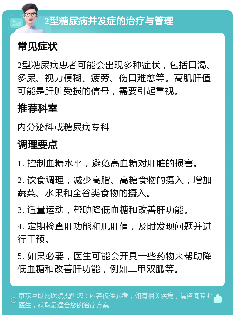 2型糖尿病并发症的治疗与管理 常见症状 2型糖尿病患者可能会出现多种症状，包括口渴、多尿、视力模糊、疲劳、伤口难愈等。高肌肝值可能是肝脏受损的信号，需要引起重视。 推荐科室 内分泌科或糖尿病专科 调理要点 1. 控制血糖水平，避免高血糖对肝脏的损害。 2. 饮食调理，减少高脂、高糖食物的摄入，增加蔬菜、水果和全谷类食物的摄入。 3. 适量运动，帮助降低血糖和改善肝功能。 4. 定期检查肝功能和肌肝值，及时发现问题并进行干预。 5. 如果必要，医生可能会开具一些药物来帮助降低血糖和改善肝功能，例如二甲双胍等。