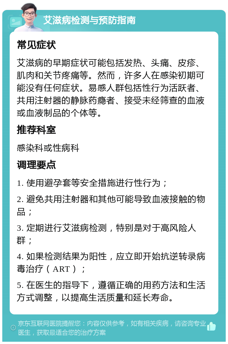 艾滋病检测与预防指南 常见症状 艾滋病的早期症状可能包括发热、头痛、皮疹、肌肉和关节疼痛等。然而，许多人在感染初期可能没有任何症状。易感人群包括性行为活跃者、共用注射器的静脉药瘾者、接受未经筛查的血液或血液制品的个体等。 推荐科室 感染科或性病科 调理要点 1. 使用避孕套等安全措施进行性行为； 2. 避免共用注射器和其他可能导致血液接触的物品； 3. 定期进行艾滋病检测，特别是对于高风险人群； 4. 如果检测结果为阳性，应立即开始抗逆转录病毒治疗（ART）； 5. 在医生的指导下，遵循正确的用药方法和生活方式调整，以提高生活质量和延长寿命。