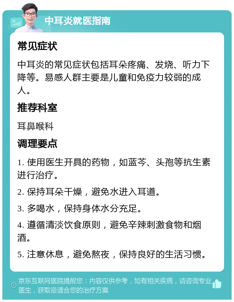 中耳炎就医指南 常见症状 中耳炎的常见症状包括耳朵疼痛、发烧、听力下降等。易感人群主要是儿童和免疫力较弱的成人。 推荐科室 耳鼻喉科 调理要点 1. 使用医生开具的药物，如蓝芩、头孢等抗生素进行治疗。 2. 保持耳朵干燥，避免水进入耳道。 3. 多喝水，保持身体水分充足。 4. 遵循清淡饮食原则，避免辛辣刺激食物和烟酒。 5. 注意休息，避免熬夜，保持良好的生活习惯。