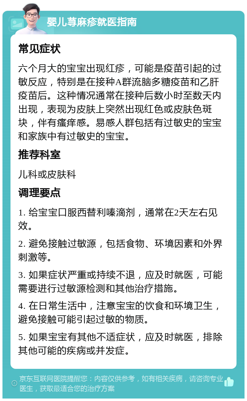 婴儿荨麻疹就医指南 常见症状 六个月大的宝宝出现红疹，可能是疫苗引起的过敏反应，特别是在接种A群流脑多糖疫苗和乙肝疫苗后。这种情况通常在接种后数小时至数天内出现，表现为皮肤上突然出现红色或皮肤色斑块，伴有瘙痒感。易感人群包括有过敏史的宝宝和家族中有过敏史的宝宝。 推荐科室 儿科或皮肤科 调理要点 1. 给宝宝口服西替利嗪滴剂，通常在2天左右见效。 2. 避免接触过敏源，包括食物、环境因素和外界刺激等。 3. 如果症状严重或持续不退，应及时就医，可能需要进行过敏源检测和其他治疗措施。 4. 在日常生活中，注意宝宝的饮食和环境卫生，避免接触可能引起过敏的物质。 5. 如果宝宝有其他不适症状，应及时就医，排除其他可能的疾病或并发症。