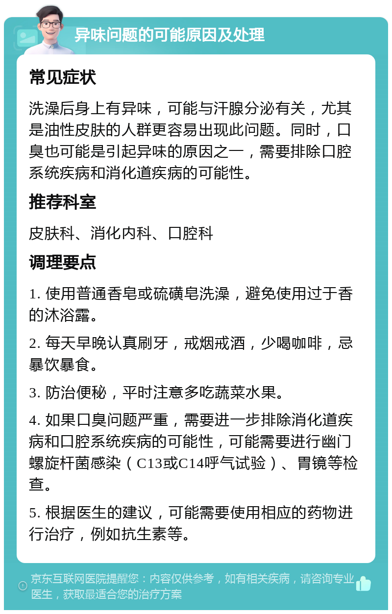 异味问题的可能原因及处理 常见症状 洗澡后身上有异味，可能与汗腺分泌有关，尤其是油性皮肤的人群更容易出现此问题。同时，口臭也可能是引起异味的原因之一，需要排除口腔系统疾病和消化道疾病的可能性。 推荐科室 皮肤科、消化内科、口腔科 调理要点 1. 使用普通香皂或硫磺皂洗澡，避免使用过于香的沐浴露。 2. 每天早晚认真刷牙，戒烟戒酒，少喝咖啡，忌暴饮暴食。 3. 防治便秘，平时注意多吃蔬菜水果。 4. 如果口臭问题严重，需要进一步排除消化道疾病和口腔系统疾病的可能性，可能需要进行幽门螺旋杆菌感染（C13或C14呼气试验）、胃镜等检查。 5. 根据医生的建议，可能需要使用相应的药物进行治疗，例如抗生素等。