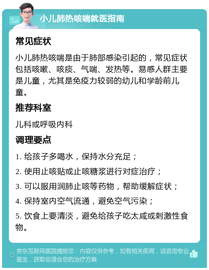 小儿肺热咳喘就医指南 常见症状 小儿肺热咳喘是由于肺部感染引起的，常见症状包括咳嗽、咳痰、气喘、发热等。易感人群主要是儿童，尤其是免疫力较弱的幼儿和学龄前儿童。 推荐科室 儿科或呼吸内科 调理要点 1. 给孩子多喝水，保持水分充足； 2. 使用止咳贴或止咳糖浆进行对症治疗； 3. 可以服用润肺止咳等药物，帮助缓解症状； 4. 保持室内空气流通，避免空气污染； 5. 饮食上要清淡，避免给孩子吃太咸或刺激性食物。