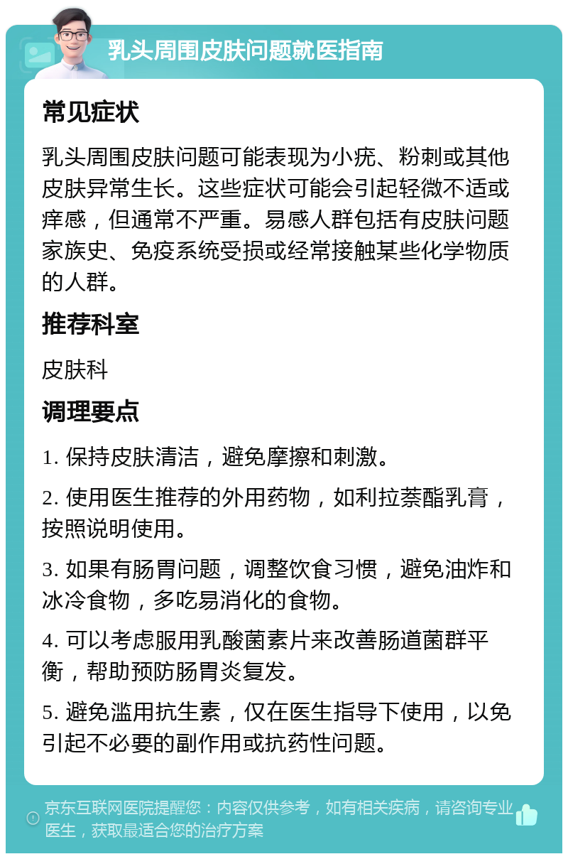 乳头周围皮肤问题就医指南 常见症状 乳头周围皮肤问题可能表现为小疣、粉刺或其他皮肤异常生长。这些症状可能会引起轻微不适或痒感，但通常不严重。易感人群包括有皮肤问题家族史、免疫系统受损或经常接触某些化学物质的人群。 推荐科室 皮肤科 调理要点 1. 保持皮肤清洁，避免摩擦和刺激。 2. 使用医生推荐的外用药物，如利拉萘酯乳膏，按照说明使用。 3. 如果有肠胃问题，调整饮食习惯，避免油炸和冰冷食物，多吃易消化的食物。 4. 可以考虑服用乳酸菌素片来改善肠道菌群平衡，帮助预防肠胃炎复发。 5. 避免滥用抗生素，仅在医生指导下使用，以免引起不必要的副作用或抗药性问题。