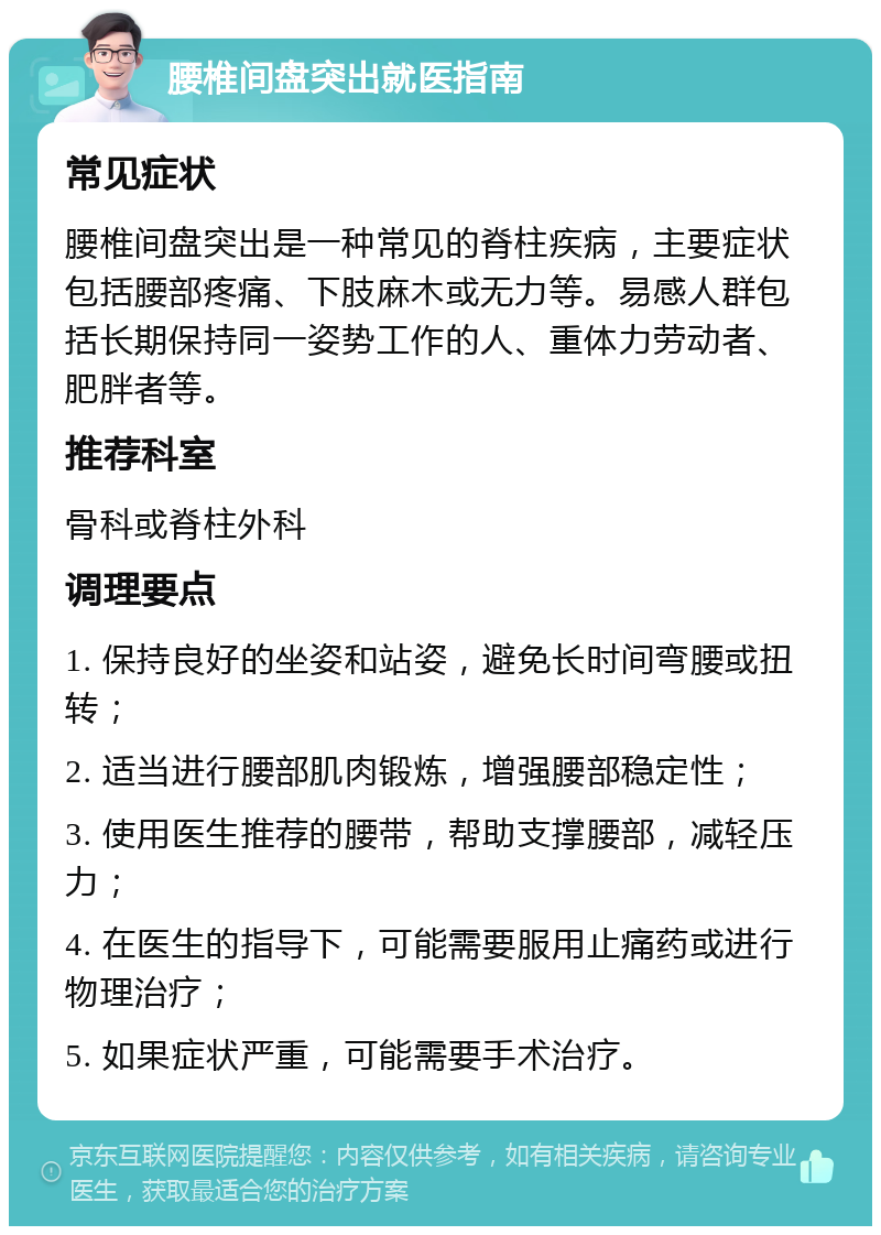 腰椎间盘突出就医指南 常见症状 腰椎间盘突出是一种常见的脊柱疾病，主要症状包括腰部疼痛、下肢麻木或无力等。易感人群包括长期保持同一姿势工作的人、重体力劳动者、肥胖者等。 推荐科室 骨科或脊柱外科 调理要点 1. 保持良好的坐姿和站姿，避免长时间弯腰或扭转； 2. 适当进行腰部肌肉锻炼，增强腰部稳定性； 3. 使用医生推荐的腰带，帮助支撑腰部，减轻压力； 4. 在医生的指导下，可能需要服用止痛药或进行物理治疗； 5. 如果症状严重，可能需要手术治疗。