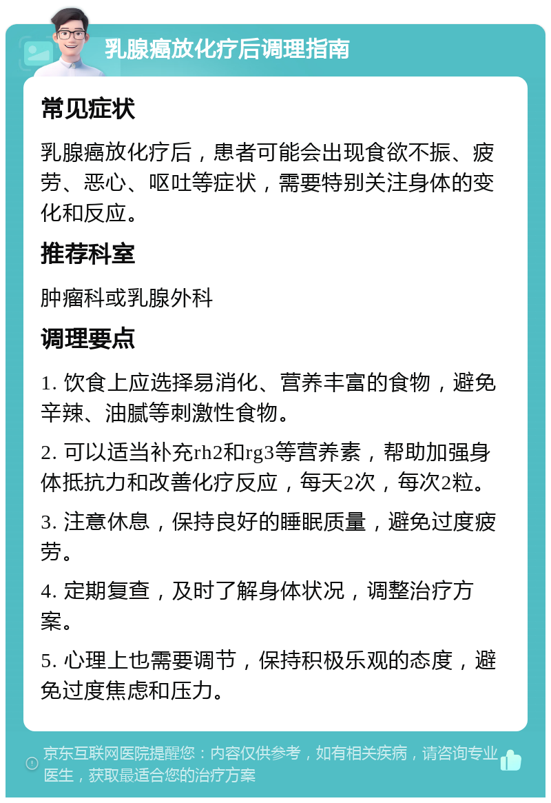 乳腺癌放化疗后调理指南 常见症状 乳腺癌放化疗后，患者可能会出现食欲不振、疲劳、恶心、呕吐等症状，需要特别关注身体的变化和反应。 推荐科室 肿瘤科或乳腺外科 调理要点 1. 饮食上应选择易消化、营养丰富的食物，避免辛辣、油腻等刺激性食物。 2. 可以适当补充rh2和rg3等营养素，帮助加强身体抵抗力和改善化疗反应，每天2次，每次2粒。 3. 注意休息，保持良好的睡眠质量，避免过度疲劳。 4. 定期复查，及时了解身体状况，调整治疗方案。 5. 心理上也需要调节，保持积极乐观的态度，避免过度焦虑和压力。