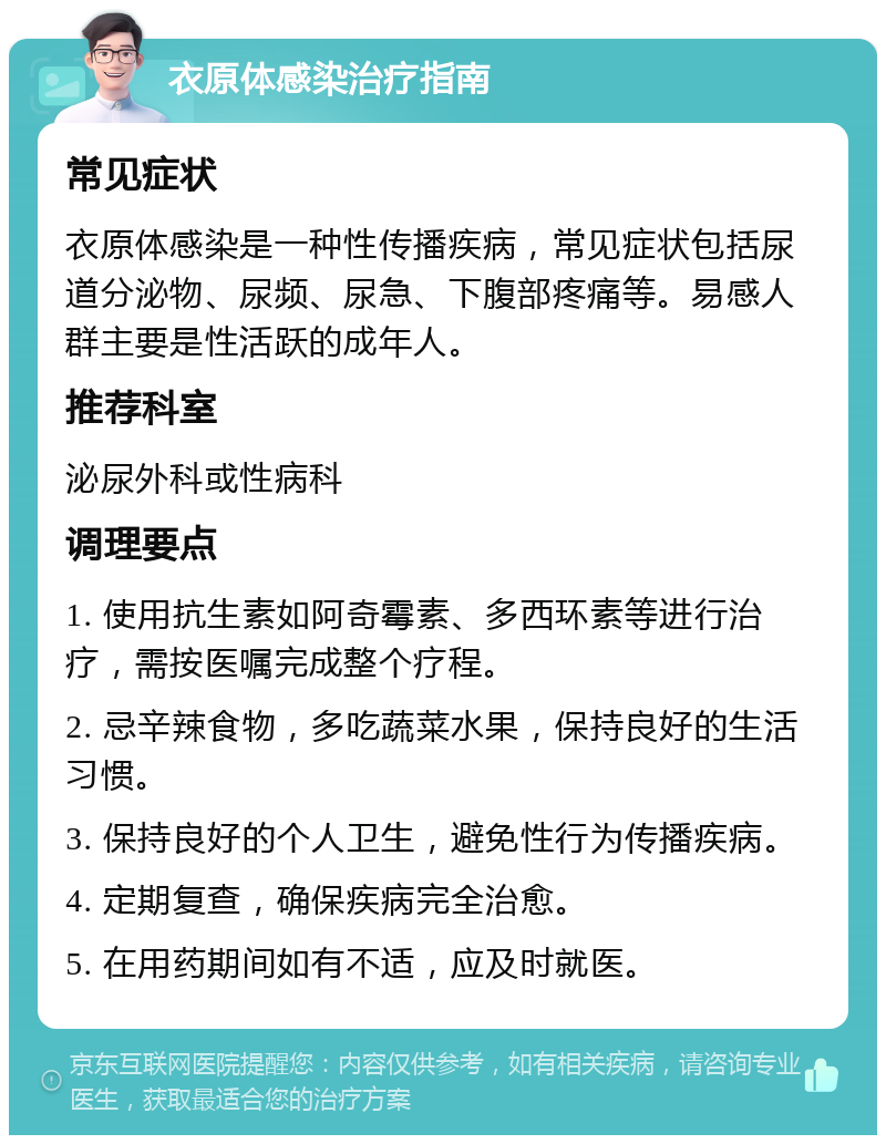 衣原体感染治疗指南 常见症状 衣原体感染是一种性传播疾病，常见症状包括尿道分泌物、尿频、尿急、下腹部疼痛等。易感人群主要是性活跃的成年人。 推荐科室 泌尿外科或性病科 调理要点 1. 使用抗生素如阿奇霉素、多西环素等进行治疗，需按医嘱完成整个疗程。 2. 忌辛辣食物，多吃蔬菜水果，保持良好的生活习惯。 3. 保持良好的个人卫生，避免性行为传播疾病。 4. 定期复查，确保疾病完全治愈。 5. 在用药期间如有不适，应及时就医。