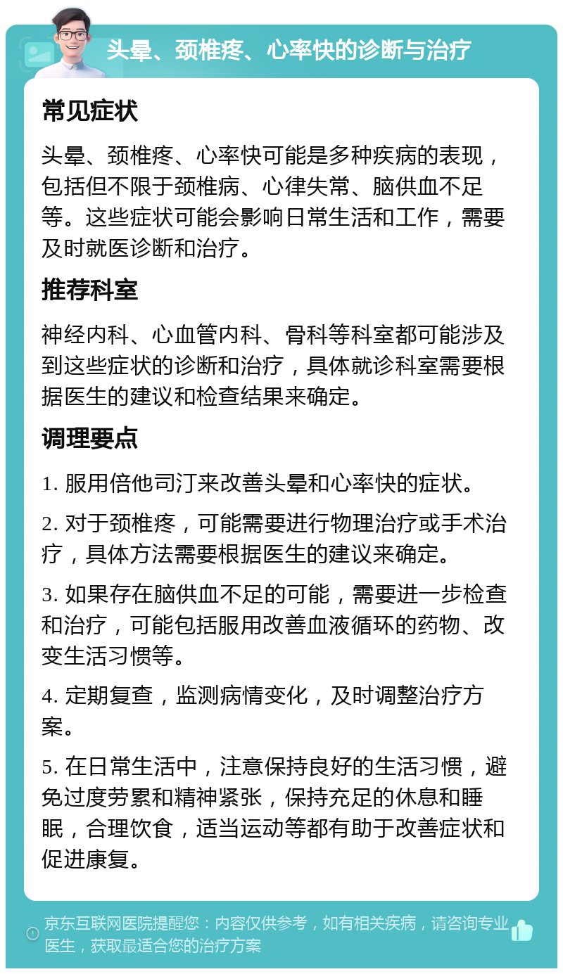 头晕、颈椎疼、心率快的诊断与治疗 常见症状 头晕、颈椎疼、心率快可能是多种疾病的表现，包括但不限于颈椎病、心律失常、脑供血不足等。这些症状可能会影响日常生活和工作，需要及时就医诊断和治疗。 推荐科室 神经内科、心血管内科、骨科等科室都可能涉及到这些症状的诊断和治疗，具体就诊科室需要根据医生的建议和检查结果来确定。 调理要点 1. 服用倍他司汀来改善头晕和心率快的症状。 2. 对于颈椎疼，可能需要进行物理治疗或手术治疗，具体方法需要根据医生的建议来确定。 3. 如果存在脑供血不足的可能，需要进一步检查和治疗，可能包括服用改善血液循环的药物、改变生活习惯等。 4. 定期复查，监测病情变化，及时调整治疗方案。 5. 在日常生活中，注意保持良好的生活习惯，避免过度劳累和精神紧张，保持充足的休息和睡眠，合理饮食，适当运动等都有助于改善症状和促进康复。