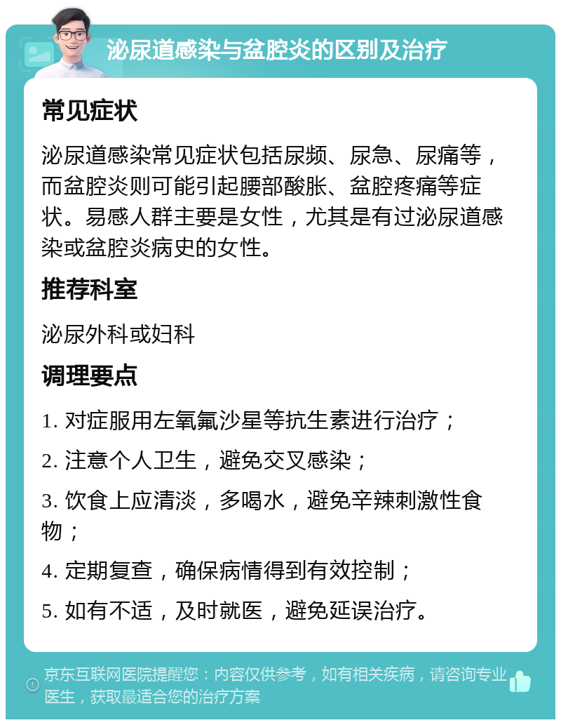 泌尿道感染与盆腔炎的区别及治疗 常见症状 泌尿道感染常见症状包括尿频、尿急、尿痛等，而盆腔炎则可能引起腰部酸胀、盆腔疼痛等症状。易感人群主要是女性，尤其是有过泌尿道感染或盆腔炎病史的女性。 推荐科室 泌尿外科或妇科 调理要点 1. 对症服用左氧氟沙星等抗生素进行治疗； 2. 注意个人卫生，避免交叉感染； 3. 饮食上应清淡，多喝水，避免辛辣刺激性食物； 4. 定期复查，确保病情得到有效控制； 5. 如有不适，及时就医，避免延误治疗。