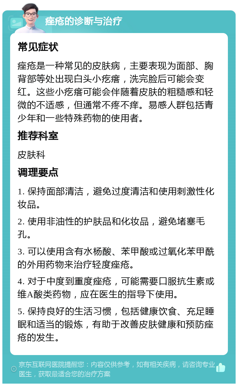 痤疮的诊断与治疗 常见症状 痤疮是一种常见的皮肤病，主要表现为面部、胸背部等处出现白头小疙瘩，洗完脸后可能会变红。这些小疙瘩可能会伴随着皮肤的粗糙感和轻微的不适感，但通常不疼不痒。易感人群包括青少年和一些特殊药物的使用者。 推荐科室 皮肤科 调理要点 1. 保持面部清洁，避免过度清洁和使用刺激性化妆品。 2. 使用非油性的护肤品和化妆品，避免堵塞毛孔。 3. 可以使用含有水杨酸、苯甲酸或过氧化苯甲酰的外用药物来治疗轻度痤疮。 4. 对于中度到重度痤疮，可能需要口服抗生素或维A酸类药物，应在医生的指导下使用。 5. 保持良好的生活习惯，包括健康饮食、充足睡眠和适当的锻炼，有助于改善皮肤健康和预防痤疮的发生。