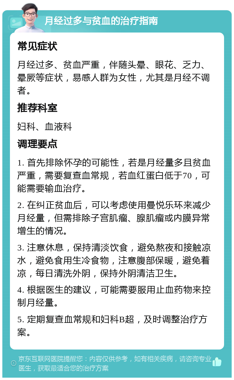 月经过多与贫血的治疗指南 常见症状 月经过多、贫血严重，伴随头晕、眼花、乏力、晕厥等症状，易感人群为女性，尤其是月经不调者。 推荐科室 妇科、血液科 调理要点 1. 首先排除怀孕的可能性，若是月经量多且贫血严重，需要复查血常规，若血红蛋白低于70，可能需要输血治疗。 2. 在纠正贫血后，可以考虑使用曼悦乐环来减少月经量，但需排除子宫肌瘤、腺肌瘤或内膜异常增生的情况。 3. 注意休息，保持清淡饮食，避免熬夜和接触凉水，避免食用生冷食物，注意腹部保暖，避免着凉，每日清洗外阴，保持外阴清洁卫生。 4. 根据医生的建议，可能需要服用止血药物来控制月经量。 5. 定期复查血常规和妇科B超，及时调整治疗方案。