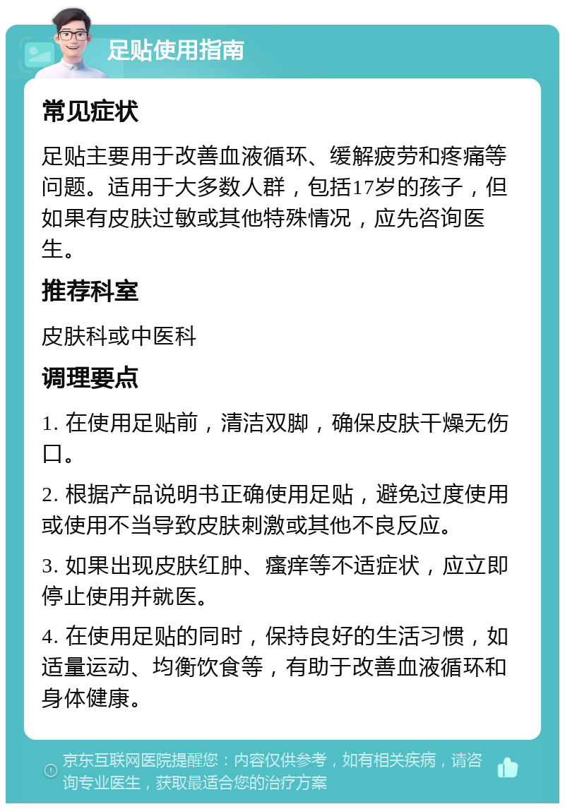 足贴使用指南 常见症状 足贴主要用于改善血液循环、缓解疲劳和疼痛等问题。适用于大多数人群，包括17岁的孩子，但如果有皮肤过敏或其他特殊情况，应先咨询医生。 推荐科室 皮肤科或中医科 调理要点 1. 在使用足贴前，清洁双脚，确保皮肤干燥无伤口。 2. 根据产品说明书正确使用足贴，避免过度使用或使用不当导致皮肤刺激或其他不良反应。 3. 如果出现皮肤红肿、瘙痒等不适症状，应立即停止使用并就医。 4. 在使用足贴的同时，保持良好的生活习惯，如适量运动、均衡饮食等，有助于改善血液循环和身体健康。