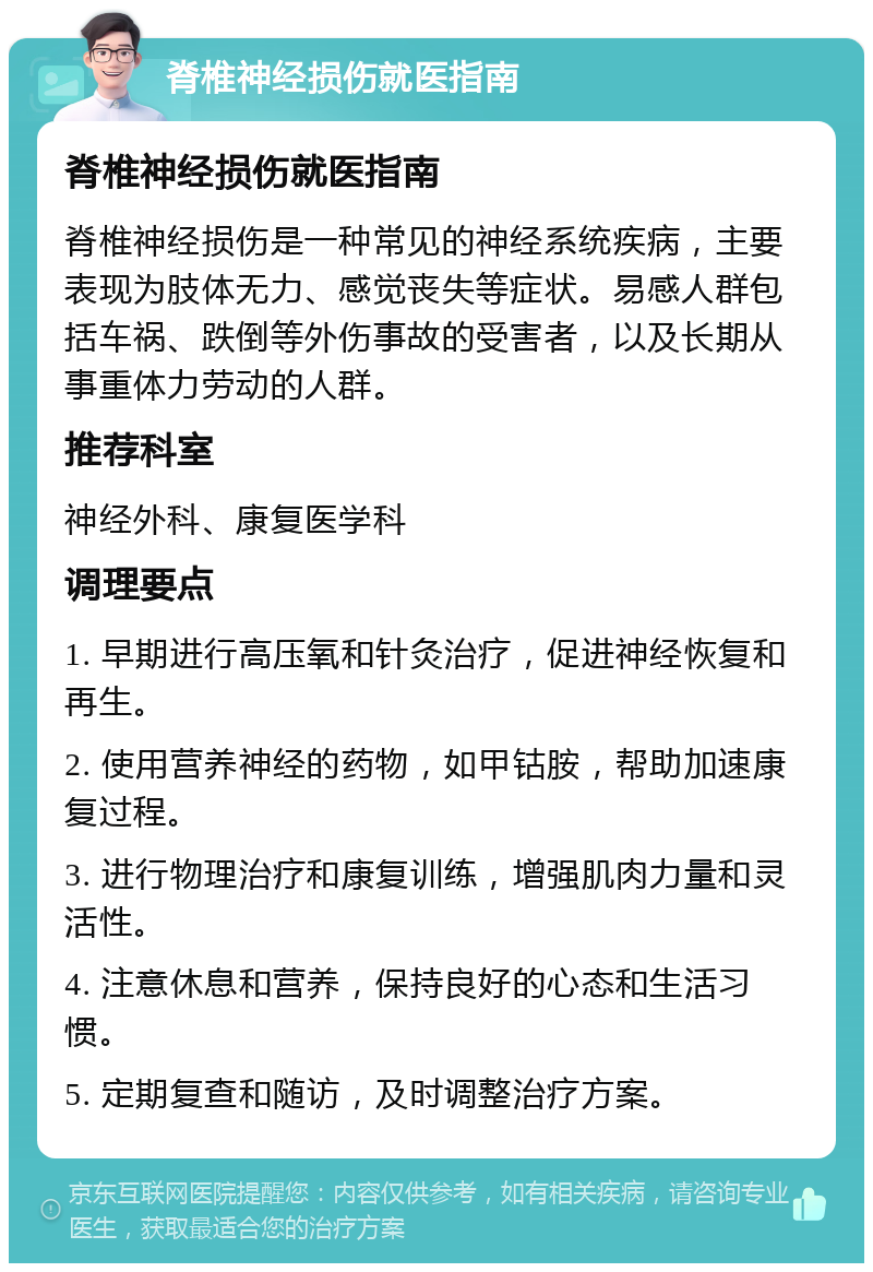 脊椎神经损伤就医指南 脊椎神经损伤就医指南 脊椎神经损伤是一种常见的神经系统疾病，主要表现为肢体无力、感觉丧失等症状。易感人群包括车祸、跌倒等外伤事故的受害者，以及长期从事重体力劳动的人群。 推荐科室 神经外科、康复医学科 调理要点 1. 早期进行高压氧和针灸治疗，促进神经恢复和再生。 2. 使用营养神经的药物，如甲钴胺，帮助加速康复过程。 3. 进行物理治疗和康复训练，增强肌肉力量和灵活性。 4. 注意休息和营养，保持良好的心态和生活习惯。 5. 定期复查和随访，及时调整治疗方案。