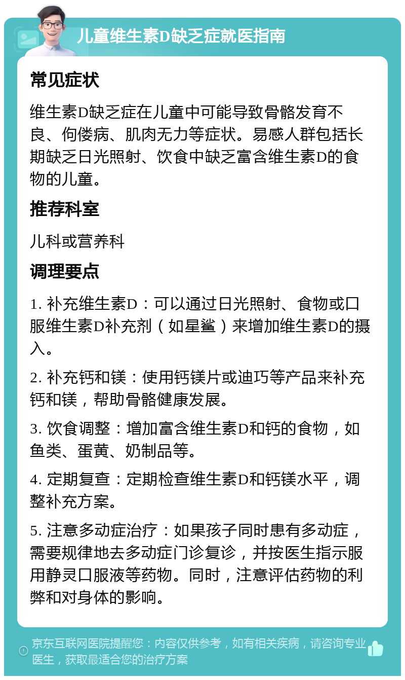 儿童维生素D缺乏症就医指南 常见症状 维生素D缺乏症在儿童中可能导致骨骼发育不良、佝偻病、肌肉无力等症状。易感人群包括长期缺乏日光照射、饮食中缺乏富含维生素D的食物的儿童。 推荐科室 儿科或营养科 调理要点 1. 补充维生素D：可以通过日光照射、食物或口服维生素D补充剂（如星鲨）来增加维生素D的摄入。 2. 补充钙和镁：使用钙镁片或迪巧等产品来补充钙和镁，帮助骨骼健康发展。 3. 饮食调整：增加富含维生素D和钙的食物，如鱼类、蛋黄、奶制品等。 4. 定期复查：定期检查维生素D和钙镁水平，调整补充方案。 5. 注意多动症治疗：如果孩子同时患有多动症，需要规律地去多动症门诊复诊，并按医生指示服用静灵口服液等药物。同时，注意评估药物的利弊和对身体的影响。