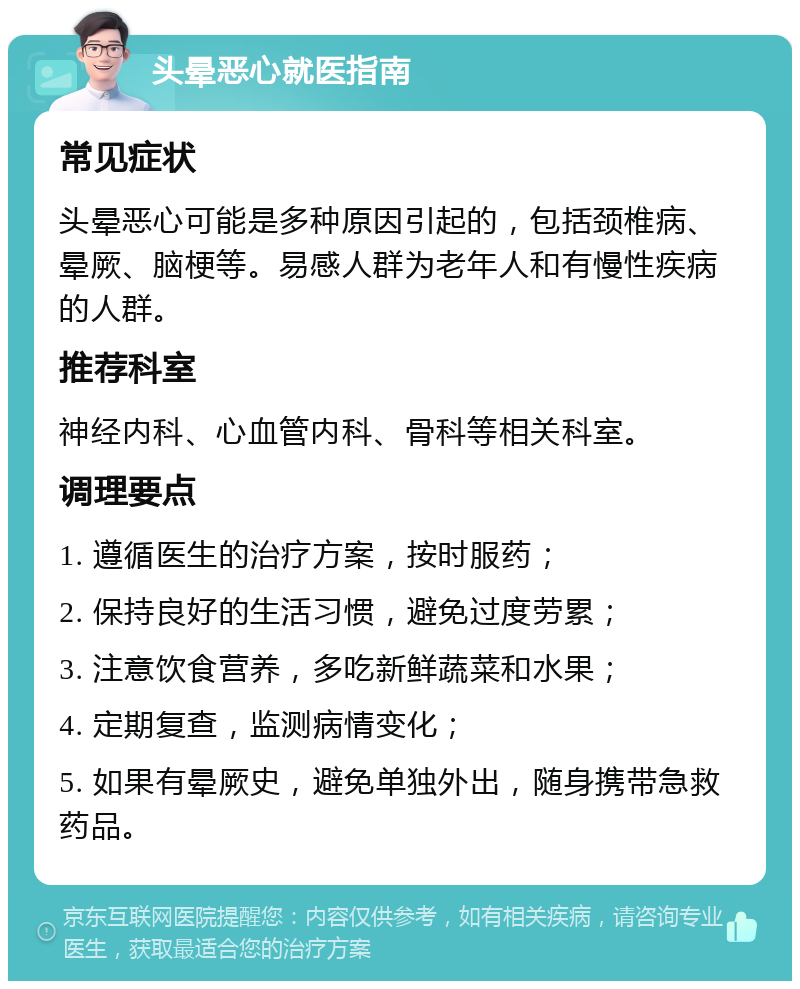 头晕恶心就医指南 常见症状 头晕恶心可能是多种原因引起的，包括颈椎病、晕厥、脑梗等。易感人群为老年人和有慢性疾病的人群。 推荐科室 神经内科、心血管内科、骨科等相关科室。 调理要点 1. 遵循医生的治疗方案，按时服药； 2. 保持良好的生活习惯，避免过度劳累； 3. 注意饮食营养，多吃新鲜蔬菜和水果； 4. 定期复查，监测病情变化； 5. 如果有晕厥史，避免单独外出，随身携带急救药品。