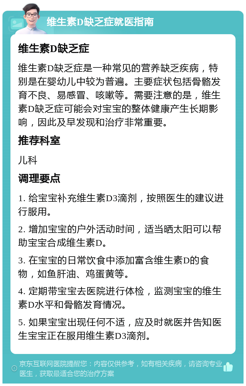 维生素D缺乏症就医指南 维生素D缺乏症 维生素D缺乏症是一种常见的营养缺乏疾病，特别是在婴幼儿中较为普遍。主要症状包括骨骼发育不良、易感冒、咳嗽等。需要注意的是，维生素D缺乏症可能会对宝宝的整体健康产生长期影响，因此及早发现和治疗非常重要。 推荐科室 儿科 调理要点 1. 给宝宝补充维生素D3滴剂，按照医生的建议进行服用。 2. 增加宝宝的户外活动时间，适当晒太阳可以帮助宝宝合成维生素D。 3. 在宝宝的日常饮食中添加富含维生素D的食物，如鱼肝油、鸡蛋黄等。 4. 定期带宝宝去医院进行体检，监测宝宝的维生素D水平和骨骼发育情况。 5. 如果宝宝出现任何不适，应及时就医并告知医生宝宝正在服用维生素D3滴剂。