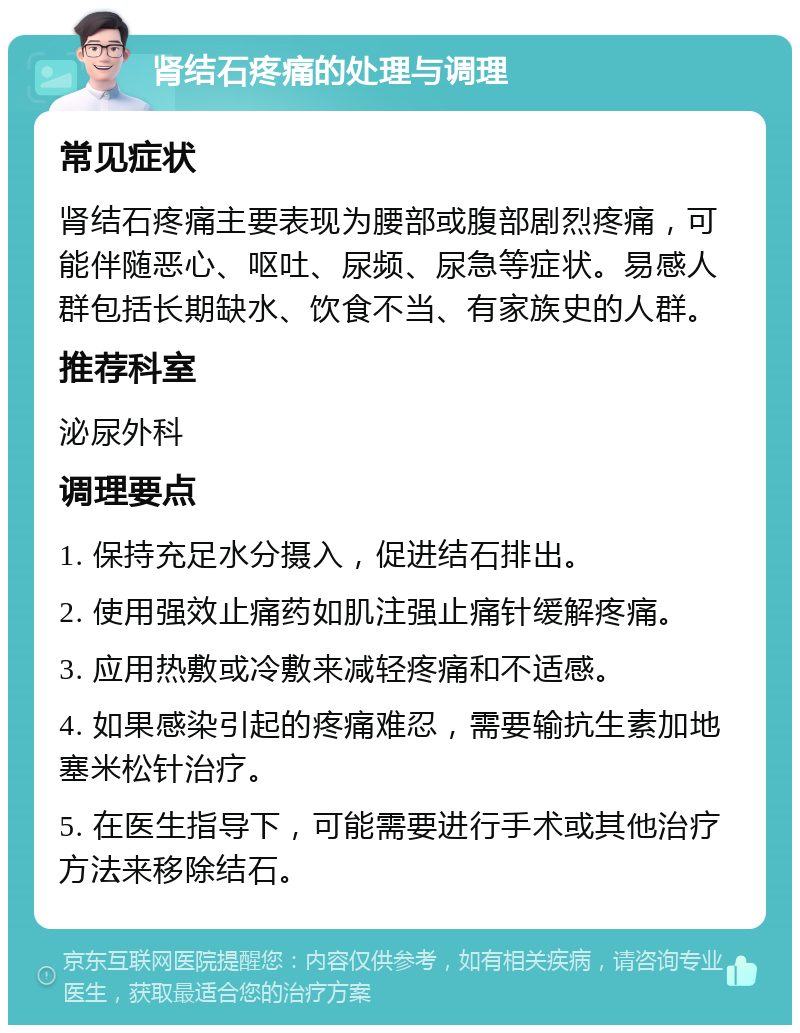 肾结石疼痛的处理与调理 常见症状 肾结石疼痛主要表现为腰部或腹部剧烈疼痛，可能伴随恶心、呕吐、尿频、尿急等症状。易感人群包括长期缺水、饮食不当、有家族史的人群。 推荐科室 泌尿外科 调理要点 1. 保持充足水分摄入，促进结石排出。 2. 使用强效止痛药如肌注强止痛针缓解疼痛。 3. 应用热敷或冷敷来减轻疼痛和不适感。 4. 如果感染引起的疼痛难忍，需要输抗生素加地塞米松针治疗。 5. 在医生指导下，可能需要进行手术或其他治疗方法来移除结石。