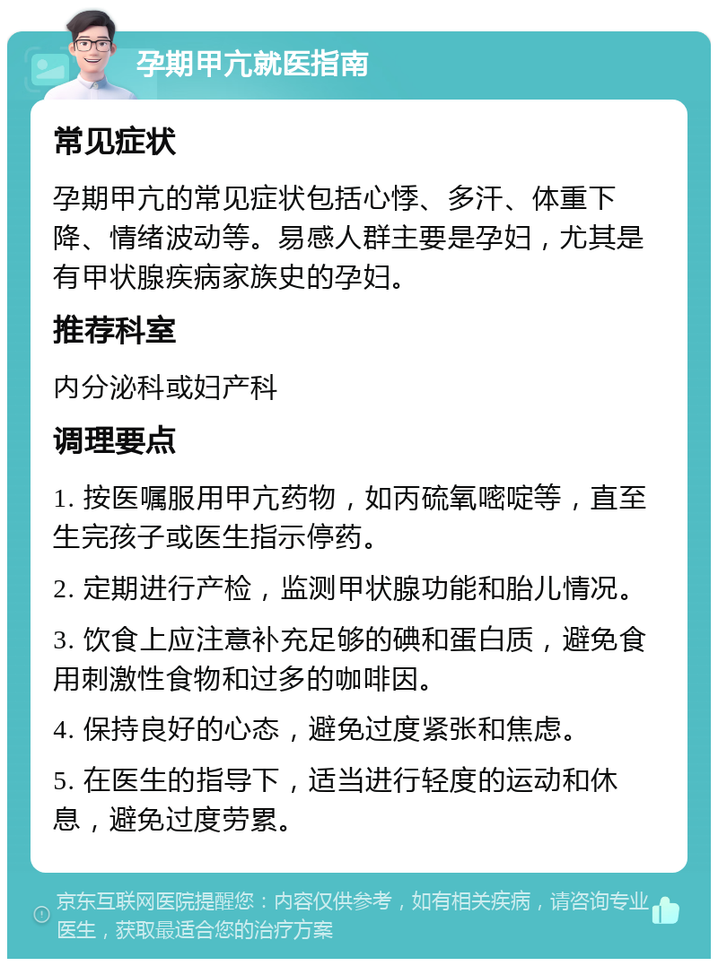 孕期甲亢就医指南 常见症状 孕期甲亢的常见症状包括心悸、多汗、体重下降、情绪波动等。易感人群主要是孕妇，尤其是有甲状腺疾病家族史的孕妇。 推荐科室 内分泌科或妇产科 调理要点 1. 按医嘱服用甲亢药物，如丙硫氧嘧啶等，直至生完孩子或医生指示停药。 2. 定期进行产检，监测甲状腺功能和胎儿情况。 3. 饮食上应注意补充足够的碘和蛋白质，避免食用刺激性食物和过多的咖啡因。 4. 保持良好的心态，避免过度紧张和焦虑。 5. 在医生的指导下，适当进行轻度的运动和休息，避免过度劳累。