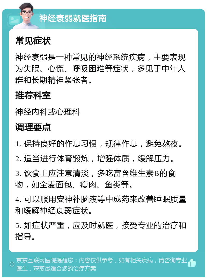 神经衰弱就医指南 常见症状 神经衰弱是一种常见的神经系统疾病，主要表现为失眠、心慌、呼吸困难等症状，多见于中年人群和长期精神紧张者。 推荐科室 神经内科或心理科 调理要点 1. 保持良好的作息习惯，规律作息，避免熬夜。 2. 适当进行体育锻炼，增强体质，缓解压力。 3. 饮食上应注意清淡，多吃富含维生素B的食物，如全麦面包、瘦肉、鱼类等。 4. 可以服用安神补脑液等中成药来改善睡眠质量和缓解神经衰弱症状。 5. 如症状严重，应及时就医，接受专业的治疗和指导。